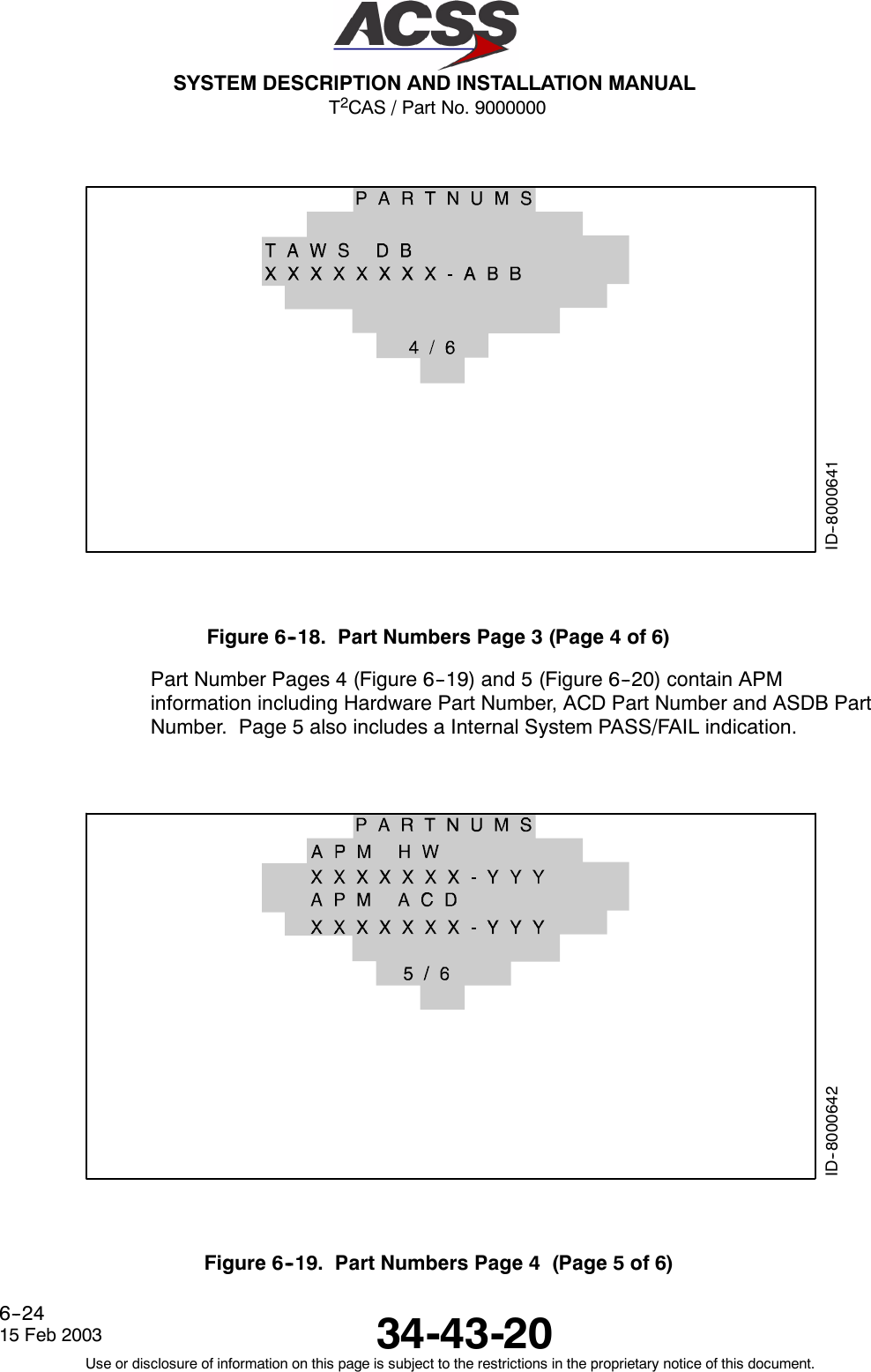 T2CAS / Part No. 9000000SYSTEM DESCRIPTION AND INSTALLATION MANUAL34-43-2015 Feb 2003Use or disclosure of information on this page is subject to the restrictions in the proprietary notice of this document.6--24ID--8000641Figure6--18. PartNumbersPage3(Page4of6)Part Number Pages 4 (Figure 6--19) and 5 (Figure 6--20) contain APMinformation including Hardware Part Number, ACD Part Number and ASDB PartNumber. Page 5 also includes a Internal System PASS/FAIL indication.ID--8000642Figure 6--19. Part Numbers Page 4 (Page 5 of 6)