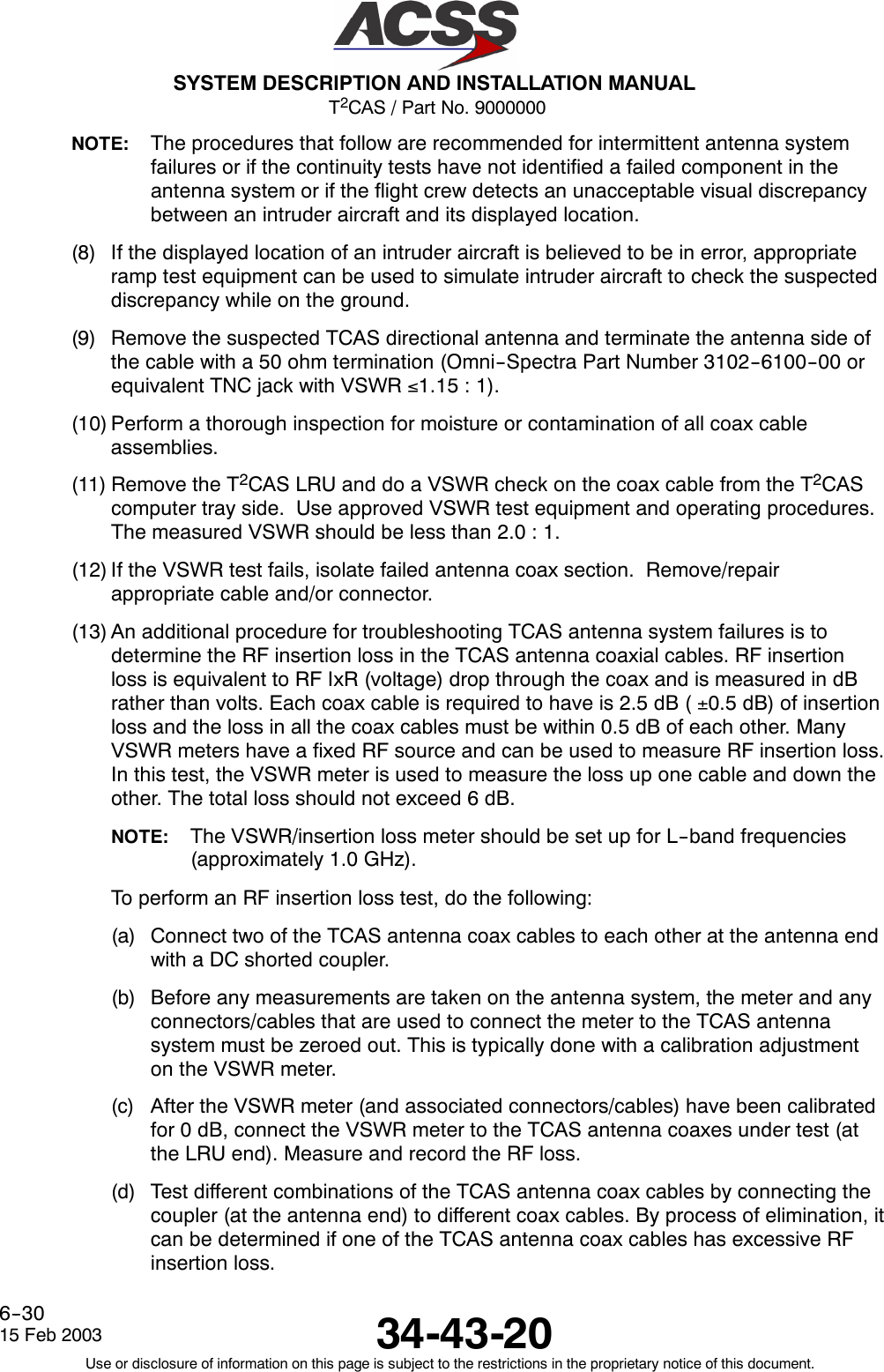 T2CAS / Part No. 9000000SYSTEM DESCRIPTION AND INSTALLATION MANUAL34-43-2015 Feb 2003Use or disclosure of information on this page is subject to the restrictions in the proprietary notice of this document.6--30NOTE: The procedures that follow are recommended for intermittent antenna systemfailures or if the continuity tests have not identified a failed component in theantenna system or if the flight crew detects an unacceptable visual discrepancybetween an intruder aircraft and its displayed location.(8) If the displayed location of an intruder aircraft is believed to be in error, appropriateramp test equipment can be used to simulate intruder aircraft to check the suspecteddiscrepancy while on the ground.(9) Remove the suspected TCAS directional antenna and terminate the antenna side ofthe cable with a 50 ohm termination (Omni--Spectra Part Number 3102--6100--00 orequivalent TNC jack with VSWR ≤1.15 : 1).(10) Perform a thorough inspection for moisture or contamination of all coax cableassemblies.(11) Remove the T2CAS LRU and do a VSWR check on the coax cable from the T2CAScomputer tray side. Use approved VSWR test equipment and operating procedures.The measured VSWR should be less than 2.0 : 1.(12) If the VSWR test fails, isolate failed antenna coax section. Remove/repairappropriate cable and/or connector.(13) An additional procedure for troubleshooting TCAS antenna system failures is todetermine the RF insertion loss in the TCAS antenna coaxial cables. RF insertionloss is equivalent to RF IxR (voltage) drop through the coax and is measured in dBrather than volts. Each coax cable is required to have is 2.5 dB ( ±0.5 dB) of insertionloss and the loss in all the coax cables must be within 0.5 dB of each other. ManyVSWR meters have a fixed RF source and can be used to measure RF insertion loss.In this test, the VSWR meter is used to measure the loss up one cable and down theother. The total loss should not exceed 6 dB.NOTE: The VSWR/insertion loss meter should be set up for L--band frequencies(approximately 1.0 GHz).To perform an RF insertion loss test, do the following:(a) Connect two of the TCAS antenna coax cables to each other at the antenna endwith a DC shorted coupler.(b) Before any measurements are taken on the antenna system, the meter and anyconnectors/cables that are used to connect the meter to the TCAS antennasystem must be zeroed out. This is typically done with a calibration adjustmenton the VSWR meter.(c) After the VSWR meter (and associated connectors/cables) have been calibratedfor 0 dB, connect the VSWR meter to the TCAS antenna coaxes under test (atthe LRU end). Measure and record the RF loss.(d) Test different combinations of the TCAS antenna coax cables by connecting thecoupler (at the antenna end) to different coax cables. By process of elimination, itcan be determined if one of the TCAS antenna coax cables has excessive RFinsertion loss.