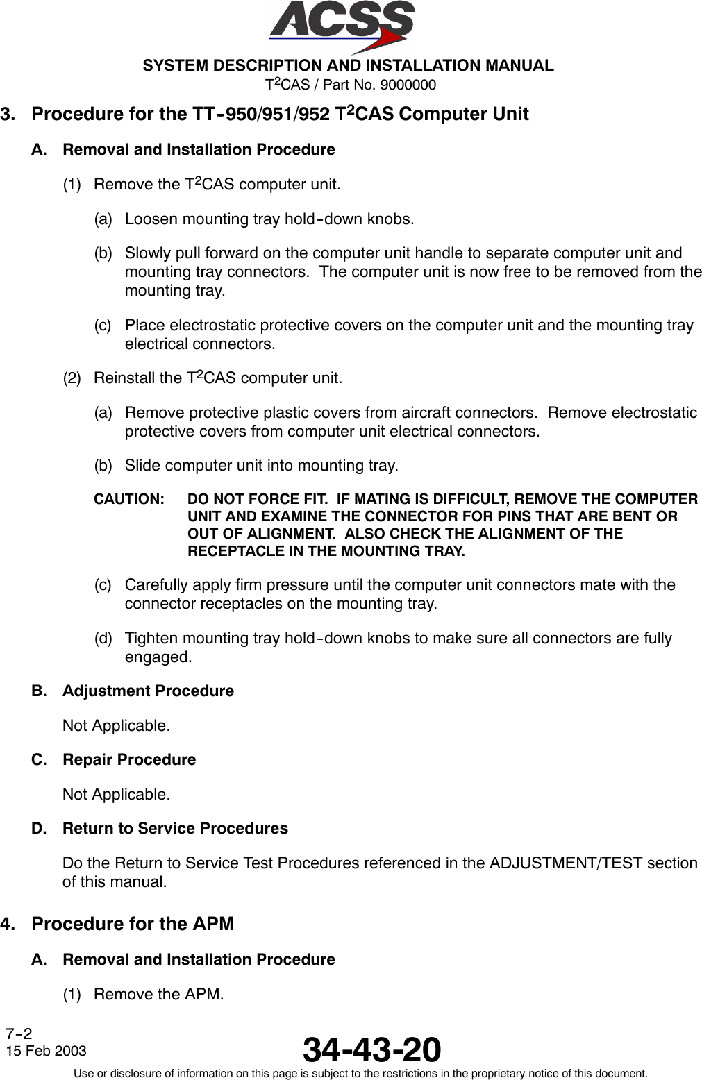 T2CAS / Part No. 9000000SYSTEM DESCRIPTION AND INSTALLATION MANUAL34-43-2015 Feb 2003Use or disclosure of information on this page is subject to the restrictions in the proprietary notice of this document.7--23. Procedure for the TT--950/951/952 T2CAS Computer UnitA. Removal and Installation Procedure(1) Remove the T2CAS computer unit.(a) Loosen mounting tray hold--down knobs.(b) Slowly pull forward on the computer unit handle to separate computer unit andmounting tray connectors. The computer unit is now free to be removed from themounting tray.(c) Place electrostatic protective covers on the computer unit and the mounting trayelectrical connectors.(2) Reinstall the T2CAS computer unit.(a) Remove protective plastic covers from aircraft connectors. Remove electrostaticprotective covers from computer unit electrical connectors.(b) Slide computer unit into mounting tray.CAUTION: DO NOT FORCE FIT. IF MATING IS DIFFICULT, REMOVE THE COMPUTERUNIT AND EXAMINE THE CONNECTOR FOR PINS THAT ARE BENT OROUT OF ALIGNMENT. ALSO CHECK THE ALIGNMENT OF THERECEPTACLE IN THE MOUNTING TRAY.(c) Carefully apply firm pressure until the computer unit connectors mate with theconnector receptacles on the mounting tray.(d) Tighten mounting tray hold--down knobs to make sure all connectors are fullyengaged.B. Adjustment ProcedureNot Applicable.C. Repair ProcedureNot Applicable.D. Return to Service ProceduresDo the Return to Service Test Procedures referenced in the ADJUSTMENT/TEST sectionof this manual.4. Procedure for the APMA. Removal and Installation Procedure(1) Remove the APM.