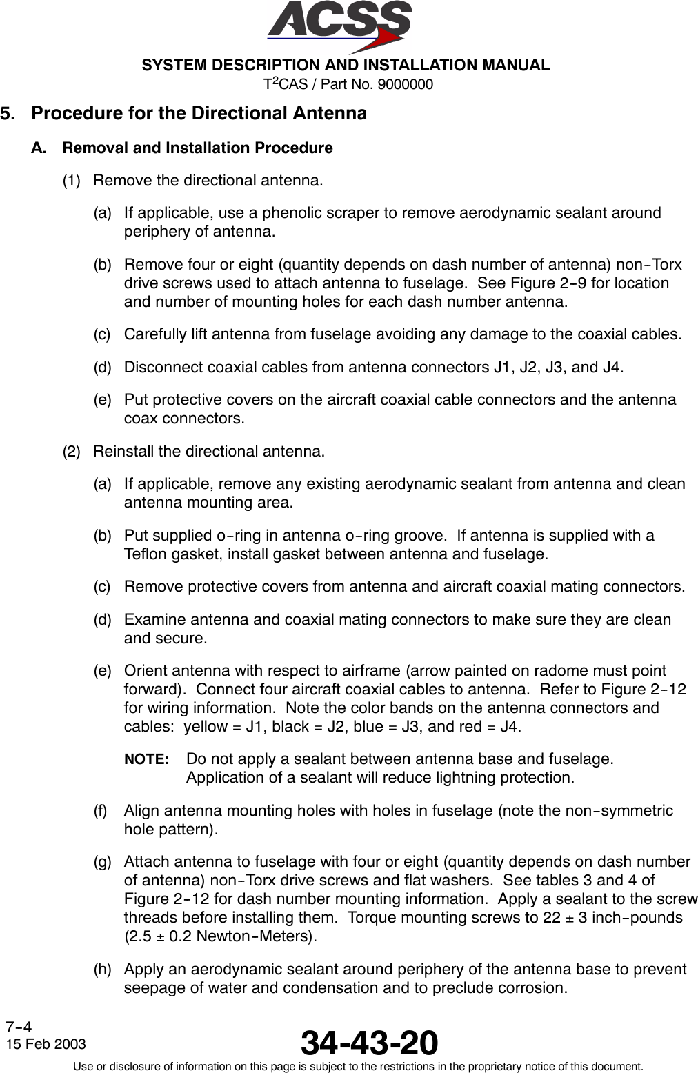 T2CAS / Part No. 9000000SYSTEM DESCRIPTION AND INSTALLATION MANUAL34-43-2015 Feb 2003Use or disclosure of information on this page is subject to the restrictions in the proprietary notice of this document.7--45. Procedure for the Directional AntennaA. Removal and Installation Procedure(1) Remove the directional antenna.(a) If applicable, use a phenolic scraper to remove aerodynamic sealant aroundperiphery of antenna.(b) Remove four or eight (quantity depends on dash number of antenna) non--Torxdrive screws used to attach antenna to fuselage. See Figure 2--9 for locationand number of mounting holes for each dash number antenna.(c) Carefully lift antenna from fuselage avoiding any damage to the coaxial cables.(d) Disconnect coaxial cables from antenna connectors J1, J2, J3, and J4.(e) Put protective covers on the aircraft coaxial cable connectors and the antennacoax connectors.(2) Reinstall the directional antenna.(a) If applicable, remove any existing aerodynamic sealant from antenna and cleanantenna mounting area.(b) Put supplied o--ring in antenna o--ring groove. If antenna is supplied with aTeflon gasket, install gasket between antenna and fuselage.(c) Remove protective covers from antenna and aircraft coaxial mating connectors.(d) Examine antenna and coaxial mating connectors to make sure they are cleanand secure.(e) Orient antenna with respect to airframe (arrow painted on radome must pointforward). Connect four aircraft coaxial cables to antenna. Refer to Figure 2--12for wiring information. Note the color bands on the antenna connectors andcables: yellow = J1, black = J2, blue = J3, and red = J4.NOTE: Do not apply a sealant between antenna base and fuselage.Application of a sealant will reduce lightning protection.(f) Align antenna mounting holes with holes in fuselage (note the non--symmetrichole pattern).(g) Attach antenna to fuselage with four or eight (quantity depends on dash numberof antenna) non--Torx drive screws and flat washers. See tables 3 and 4 ofFigure 2--12 for dash number mounting information. Apply a sealant to the screwthreads before installing them. Torque mounting screws to 22 ±3 inch--pounds(2.5 ±0.2 Newton--Meters).(h) Apply an aerodynamic sealant around periphery of the antenna base to preventseepage of water and condensation and to preclude corrosion.