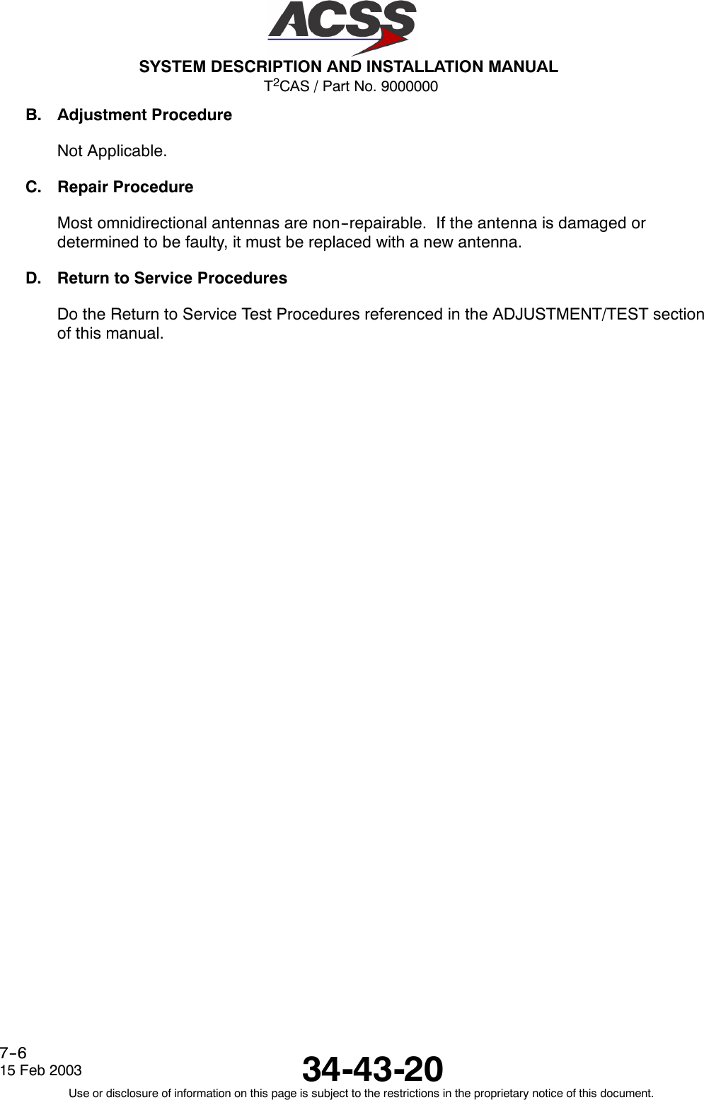 T2CAS / Part No. 9000000SYSTEM DESCRIPTION AND INSTALLATION MANUAL34-43-2015 Feb 2003Use or disclosure of information on this page is subject to the restrictions in the proprietary notice of this document.7--6B. Adjustment ProcedureNot Applicable.C. Repair ProcedureMost omnidirectional antennas are non--repairable. If the antenna is damaged ordetermined to be faulty, it must be replaced with a new antenna.D. Return to Service ProceduresDo the Return to Service Test Procedures referenced in the ADJUSTMENT/TEST sectionof this manual.