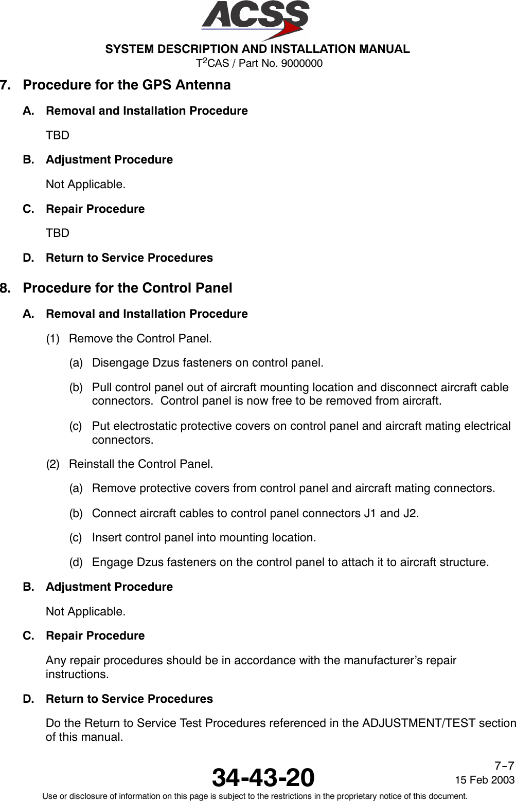 T2CAS / Part No. 9000000SYSTEM DESCRIPTION AND INSTALLATION MANUAL34-43-20 15 Feb 2003Use or disclosure of information on this page is subject to the restrictions in the proprietary notice of this document.7--77. Procedure for the GPS AntennaA. Removal and Installation ProcedureTBDB. Adjustment ProcedureNot Applicable.C. Repair ProcedureTBDD. Return to Service Procedures8. Procedure for the Control PanelA. Removal and Installation Procedure(1) Remove the Control Panel.(a) Disengage Dzus fasteners on control panel.(b) Pull control panel out of aircraft mounting location and disconnect aircraft cableconnectors. Control panel is now free to be removed from aircraft.(c) Put electrostatic protective covers on control panel and aircraft mating electricalconnectors.(2) Reinstall the Control Panel.(a) Remove protective covers from control panel and aircraft mating connectors.(b) Connect aircraft cables to control panel connectors J1 and J2.(c) Insert control panel into mounting location.(d) Engage Dzus fasteners on the control panel to attach it to aircraft structure.B. Adjustment ProcedureNot Applicable.C. Repair ProcedureAny repair procedures should be in accordance with the manufacturer’s repairinstructions.D. Return to Service ProceduresDo the Return to Service Test Procedures referenced in the ADJUSTMENT/TEST sectionof this manual.