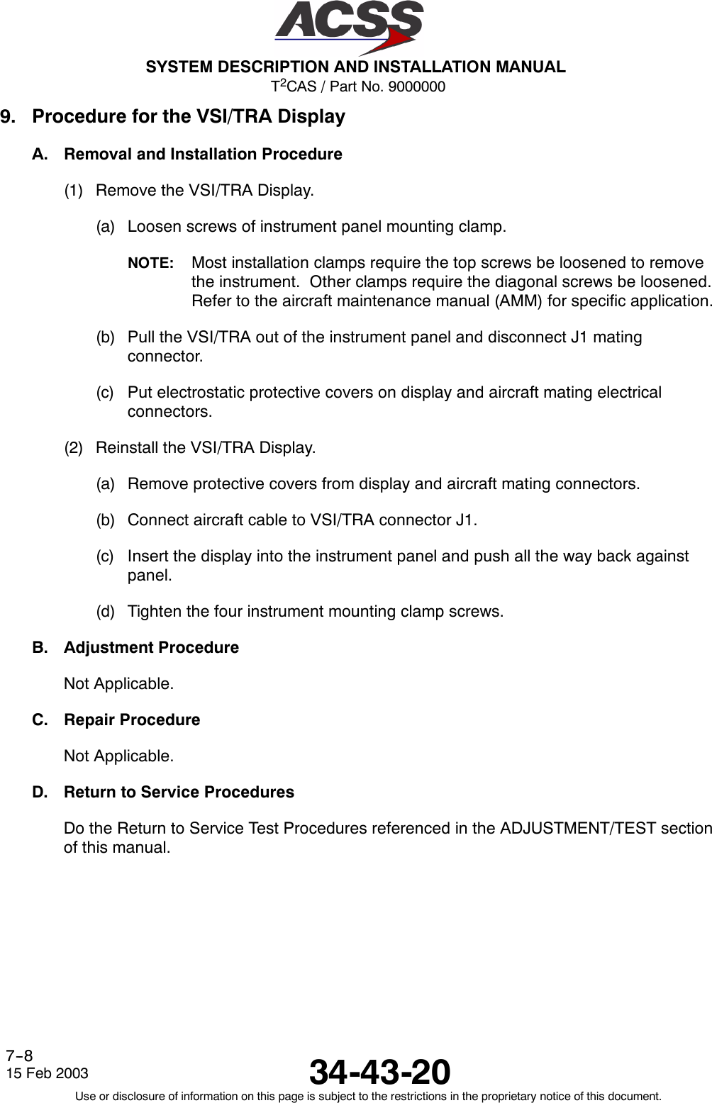 T2CAS / Part No. 9000000SYSTEM DESCRIPTION AND INSTALLATION MANUAL34-43-2015 Feb 2003Use or disclosure of information on this page is subject to the restrictions in the proprietary notice of this document.7--89. Procedure for the VSI/TRA DisplayA. Removal and Installation Procedure(1) Remove the VSI/TRA Display.(a) Loosen screws of instrument panel mounting clamp.NOTE: Most installation clamps require the top screws be loosened to removethe instrument. Other clamps require the diagonal screws be loosened.Refer to the aircraft maintenance manual (AMM) for specific application.(b) Pull the VSI/TRA out of the instrument panel and disconnect J1 matingconnector.(c) Put electrostatic protective covers on display and aircraft mating electricalconnectors.(2) Reinstall the VSI/TRA Display.(a) Remove protective covers from display and aircraft mating connectors.(b) Connect aircraft cable to VSI/TRA connector J1.(c) Insert the display into the instrument panel and push all the way back againstpanel.(d) Tighten the four instrument mounting clamp screws.B. Adjustment ProcedureNot Applicable.C. Repair ProcedureNot Applicable.D. Return to Service ProceduresDo the Return to Service Test Procedures referenced in the ADJUSTMENT/TEST sectionof this manual.