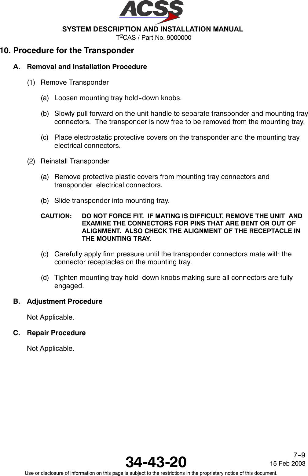 T2CAS / Part No. 9000000SYSTEM DESCRIPTION AND INSTALLATION MANUAL34-43-20 15 Feb 2003Use or disclosure of information on this page is subject to the restrictions in the proprietary notice of this document.7--910. Procedure for the TransponderA. Removal and Installation Procedure(1) Remove Transponder(a) Loosen mounting tray hold--down knobs.(b) Slowly pull forward on the unit handle to separate transponder and mounting trayconnectors. The transponder is now free to be removed from the mounting tray.(c) Place electrostatic protective covers on the transponder and the mounting trayelectrical connectors.(2) Reinstall Transponder(a) Remove protective plastic covers from mounting tray connectors andtransponder electrical connectors.(b) Slide transponder into mounting tray.CAUTION: DO NOT FORCE FIT. IF MATING IS DIFFICULT, REMOVE THE UNIT ANDEXAMINE THE CONNECTORS FOR PINS THAT ARE BENT OR OUT OFALIGNMENT. ALSO CHECK THE ALIGNMENT OF THE RECEPTACLE INTHE MOUNTING TRAY.(c) Carefully apply firm pressure until the transponder connectors mate with theconnector receptacles on the mounting tray.(d) Tighten mounting tray hold--down knobs making sure all connectors are fullyengaged.B. Adjustment ProcedureNot Applicable.C. Repair ProcedureNot Applicable.