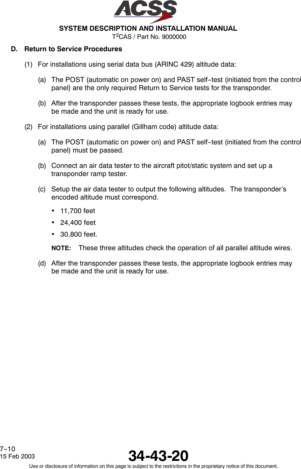 T2CAS / Part No. 9000000SYSTEM DESCRIPTION AND INSTALLATION MANUAL34-43-2015 Feb 2003Use or disclosure of information on this page is subject to the restrictions in the proprietary notice of this document.7--10D. Return to Service Procedures(1) For installations using serial data bus (ARINC 429) altitude data:(a) The POST (automatic on power on) and PAST self--test (initiated from the controlpanel) are the only required Return to Service tests for the transponder.(b) After the transponder passes these tests, the appropriate logbook entries maybe made and the unit is ready for use.(2) For installations using parallel (Gillham code) altitude data:(a) The POST (automatic on power on) and PAST self--test (initiated from the controlpanel) must be passed.(b) Connect an air data tester to the aircraft pitot/static system and set up atransponder ramp tester.(c) Setup the air data tester to output the following altitudes. The transponder’sencoded altitude must correspond.•11,700 feet•24,400 feet•30,800 feet.NOTE: These three altitudes check the operation of all parallel altitude wires.(d) After the transponder passes these tests, the appropriate logbook entries maybe made and the unit is ready for use.