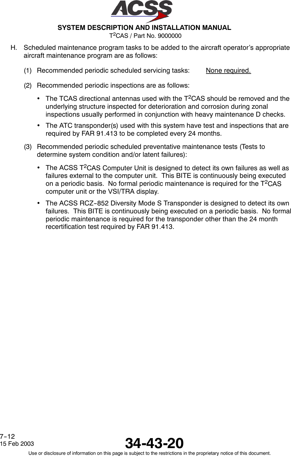 T2CAS / Part No. 9000000SYSTEM DESCRIPTION AND INSTALLATION MANUAL34-43-2015 Feb 2003Use or disclosure of information on this page is subject to the restrictions in the proprietary notice of this document.7--12H. Scheduled maintenance program tasks to be added to the aircraft operator’s appropriateaircraft maintenance program are as follows:(1) Recommended periodic scheduled servicing tasks: None required.(2) Recommended periodic inspections are as follows:•The TCAS directional antennas used with the T2CAS should be removed and theunderlying structure inspected for deterioration and corrosion during zonalinspections usually performed in conjunction with heavy maintenance D checks.•The ATC transponder(s) used with this system have test and inspections that arerequired by FAR 91.413 to be completed every 24 months.(3) Recommended periodic scheduled preventative maintenance tests (Tests todetermine system condition and/or latent failures):•The ACSS T2CAS Computer Unit is designed to detect its own failures as well asfailures external to the computer unit. This BITE is continuously being executedon a periodic basis. No formal periodic maintenance is required for the T2CAScomputer unit or the VSI/TRA display.•The ACSS RCZ--852 Diversity Mode S Transponder is designed to detect its ownfailures. This BITE is continuously being executed on a periodic basis. No formalperiodic maintenance is required for the transponder other than the 24 monthrecertification test required by FAR 91.413.