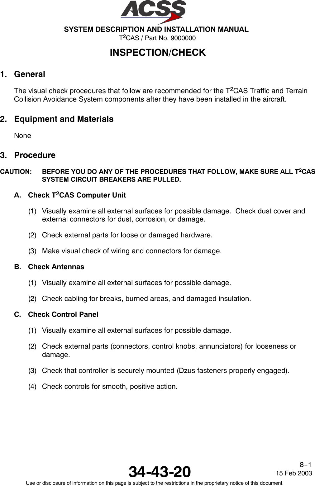 T2CAS / Part No. 9000000SYSTEM DESCRIPTION AND INSTALLATION MANUAL34-43-20 15 Feb 2003Use or disclosure of information on this page is subject to the restrictions in the proprietary notice of this document.8--1INSPECTION/CHECK1. GeneralThe visual check procedures that follow are recommended for the T2CAS Traffic and TerrainCollision Avoidance System components after they have been installed in the aircraft.2. Equipment and MaterialsNone3. ProcedureCAUTION: BEFORE YOU DO ANY OF THE PROCEDURES THAT FOLLOW, MAKE SURE ALL T2CASSYSTEM CIRCUIT BREAKERS ARE PULLED.A. Check T2CAS Computer Unit(1) Visually examine all external surfaces for possible damage. Check dust cover andexternal connectors for dust, corrosion, or damage.(2) Check external parts for loose or damaged hardware.(3) Make visual check of wiring and connectors for damage.B. Check Antennas(1) Visually examine all external surfaces for possible damage.(2) Check cabling for breaks, burned areas, and damaged insulation.C. Check Control Panel(1) Visually examine all external surfaces for possible damage.(2) Check external parts (connectors, control knobs, annunciators) for looseness ordamage.(3) Check that controller is securely mounted (Dzus fasteners properly engaged).(4) Check controls for smooth, positive action.