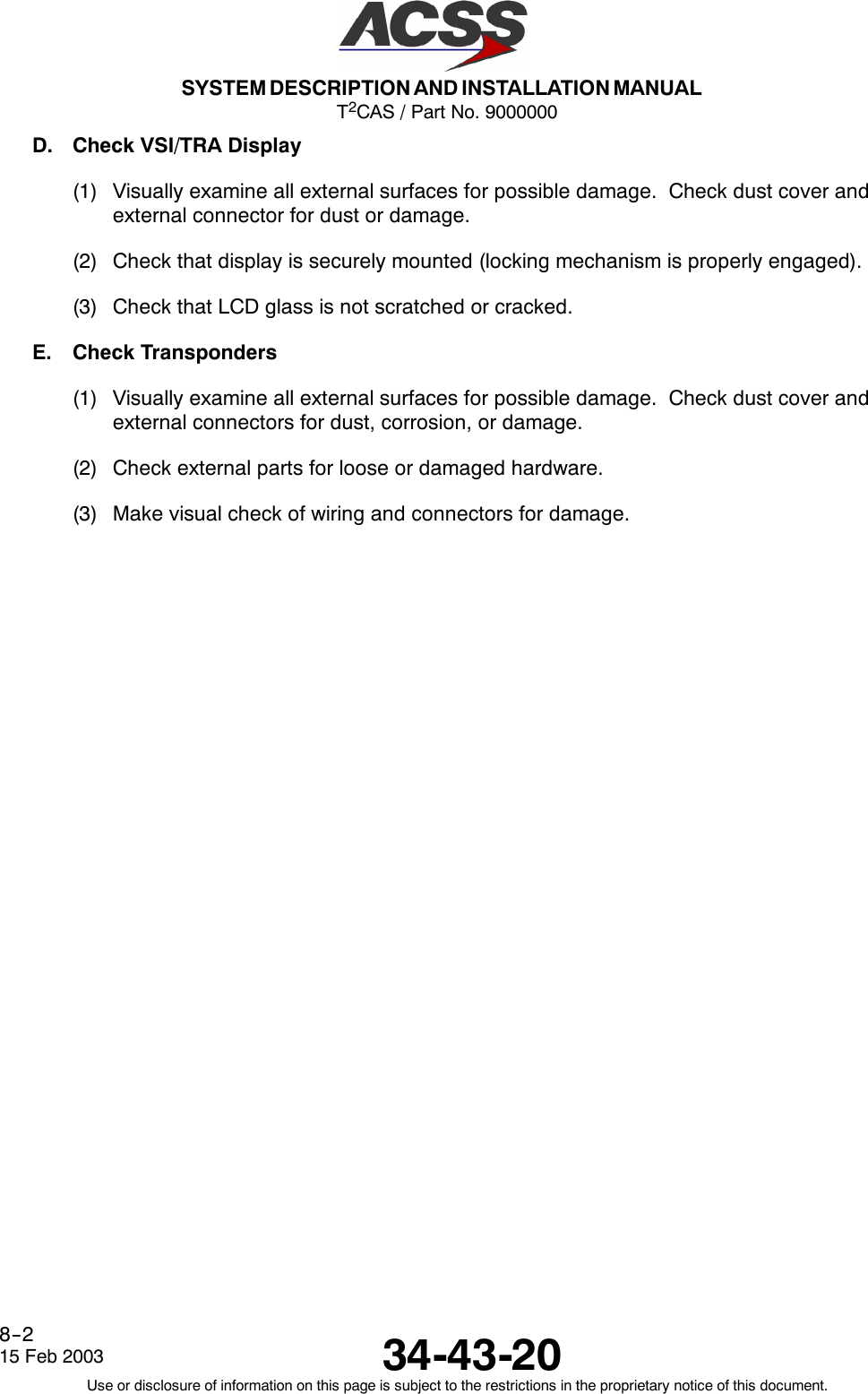 T2CAS / Part No. 9000000SYSTEM DESCRIPTION AND INSTALLATION MANUAL34-43-2015 Feb 2003Use or disclosure of information on this page is subject to the restrictions in the proprietary notice of this document.8--2D. Check VSI/TRA Display(1) Visually examine all external surfaces for possible damage. Check dust cover andexternal connector for dust or damage.(2) Check that display is securely mounted (locking mechanism is properly engaged).(3) Check that LCD glass is not scratched or cracked.E. Check Transponders(1) Visually examine all external surfaces for possible damage. Check dust cover andexternal connectors for dust, corrosion, or damage.(2) Check external parts for loose or damaged hardware.(3) Make visual check of wiring and connectors for damage.