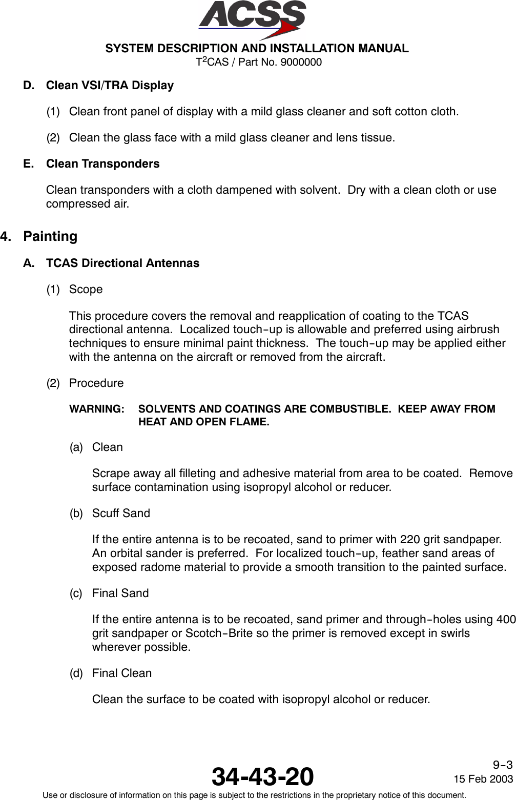 T2CAS / Part No. 9000000SYSTEM DESCRIPTION AND INSTALLATION MANUAL34-43-20 15 Feb 2003Use or disclosure of information on this page is subject to the restrictions in the proprietary notice of this document.9--3D. Clean VSI/TRA Display(1) Clean front panel of display with a mild glass cleaner and soft cotton cloth.(2) Clean the glass face with a mild glass cleaner and lens tissue.E. Clean TranspondersClean transponders with a cloth dampened with solvent. Dry with a clean cloth or usecompressed air.4. PaintingA. TCAS Directional Antennas(1) ScopeThis procedure covers the removal and reapplication of coating to the TCASdirectional antenna. Localized touch--up is allowable and preferred using airbrushtechniques to ensure minimal paint thickness. The touch--up may be applied eitherwith the antenna on the aircraft or removed from the aircraft.(2) ProcedureWARNING: SOLVENTS AND COATINGS ARE COMBUSTIBLE. KEEP AWAY FROMHEAT AND OPEN FLAME.(a) CleanScrape away all filleting and adhesive material from area to be coated. Removesurface contamination using isopropyl alcohol or reducer.(b) Scuff SandIf the entire antenna is to be recoated, sand to primer with 220 grit sandpaper.An orbital sander is preferred. For localized touch--up, feather sand areas ofexposed radome material to provide a smooth transition to the painted surface.(c) Final SandIf the entire antenna is to be recoated, sand primer and through--holes using 400grit sandpaper or Scotch--Brite so the primer is removed except in swirlswherever possible.(d) Final CleanClean the surface to be coated with isopropyl alcohol or reducer.