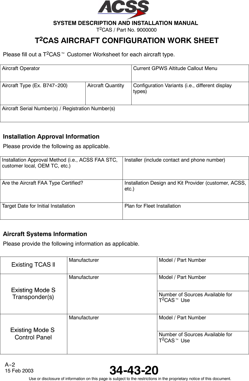 T2CAS / Part No. 9000000SYSTEM DESCRIPTION AND INSTALLATION MANUAL34-43-2015 Feb 2003Use or disclosure of information on this page is subject to the restrictions in the proprietary notice of this document.A--2T2CAS AIRCRAFT CONFIGURATION WORK SHEETPlease fill out a T2CAStCustomer Worksheet for each aircraft type.Aircraft Operator Current GPWS Altitude Callout MenuAircraft Type (Ex. B747--200) Aircraft Quantity Configuration Variants (i.e., different displaytypes)Aircraft Serial Number(s) / Registration Number(s)Installation Approval InformationPlease provide the following as applicable.Installation Approval Method (i.e., ACSS FAA STC,customer local, OEM TC, etc.)Installer (include contact and phone number)Are the Aircraft FAA Type Certified? Installation Design and Kit Provider (customer, ACSS,etc.)Target Date for Initial Installation Plan for Fleet InstallationAircraft Systems InformationPlease provide the following information as applicable.Existing TCAS ll Manufacturer Model / Part NumberExistingModeSManufacturer Model / Part NumberExistingModeSTransponder(s) Number of Sources Available forT2CAStUseExistingModeSManufacturer Model / Part NumberExistingModeSControl Panel Number of Sources Available forT2CAStUse