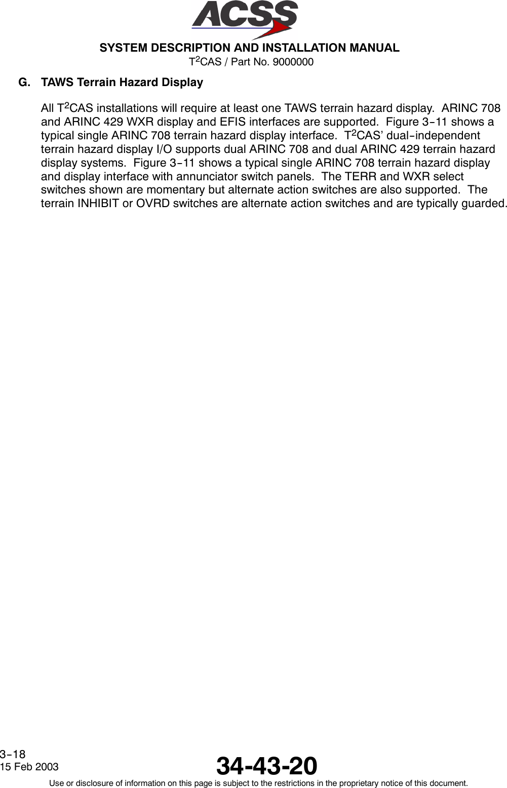 T2CAS / Part No. 9000000SYSTEM DESCRIPTION AND INSTALLATION MANUAL34-43-2015 Feb 2003Use or disclosure of information on this page is subject to the restrictions in the proprietary notice of this document.3--18G. TAWS Terrain Hazard DisplayAll T2CAS installations will require at least one TAWS terrain hazard display. ARINC 708and ARINC 429 WXR display and EFIS interfaces are supported. Figure 3--11 shows atypical single ARINC 708 terrain hazard display interface. T2CAS’ dual--independentterrain hazard display I/O supports dual ARINC 708 and dual ARINC 429 terrain hazarddisplay systems. Figure 3--11 shows a typical single ARINC 708 terrain hazard displayand display interface with annunciator switch panels. The TERR and WXR selectswitches shown are momentary but alternate action switches are also supported. Theterrain INHIBIT or OVRD switches are alternate action switches and are typically guarded.