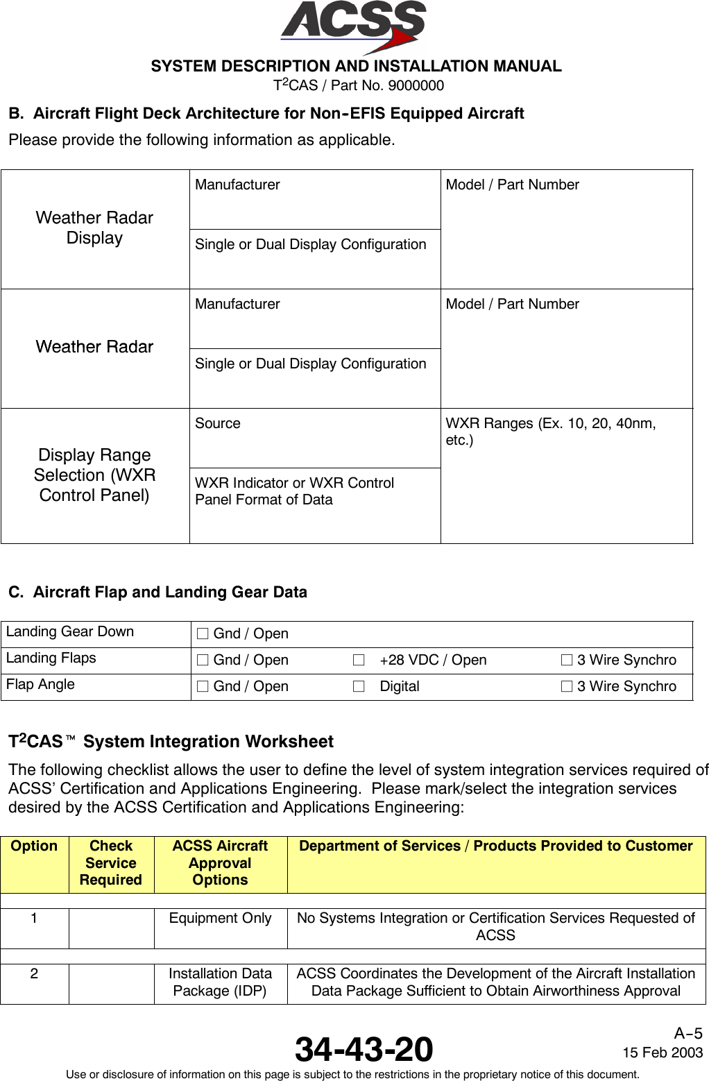 T2CAS / Part No. 9000000SYSTEM DESCRIPTION AND INSTALLATION MANUAL34-43-20 15 Feb 2003Use or disclosure of information on this page is subject to the restrictions in the proprietary notice of this document.A--5B. Aircraft Flight Deck Architecture for Non--EFIS Equipped AircraftPlease provide the following information as applicable.Weather RadarManufacturer Model / Part NumberWeatherRadarDisplay Single or Dual Display ConfigurationWeatherRadarManufacturer Model / Part NumberWeatherRadarSingle or Dual Display ConfigurationDisplay RangeSource WXR Ranges (Ex. 10, 20, 40nm,etc.)pygSelection (WXRControl Panel) WXR Indicator or WXR ControlPanel Format of DataC. Aircraft Flap and Landing Gear DataLanding Gear Down jGnd / OpenLanding Flaps jGnd / Open j+28 VDC / Open j3WireSynchroFlap Angle jGnd / Open jDigital j3WireSynchroT2CAStSystem Integration WorksheetThe following checklist allows the user to define the level of system integration services required ofACSS’ Certification and Applications Engineering. Please mark/select the integration servicesdesired by the ACSS Certification and Applications Engineering:Option CheckServiceRequiredACSS AircraftApprovalOptionsDepartment of Services / Products Provided to Customer1Equipment Only No Systems Integration or Certification Services Requested ofACSS2Installation DataPackage (IDP)ACSS Coordinates the Development of the Aircraft InstallationData Package Sufficient to Obtain Airworthiness Approval