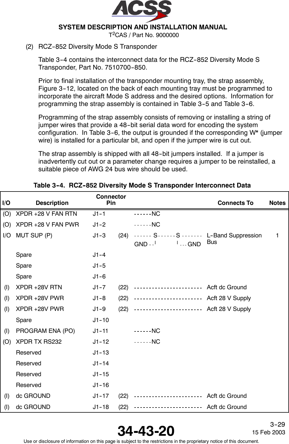 T2CAS / Part No. 9000000SYSTEM DESCRIPTION AND INSTALLATION MANUAL34-43-20 15 Feb 2003Use or disclosure of information on this page is subject to the restrictions in the proprietary notice of this document.3--29(2) RCZ--852 Diversity Mode S TransponderTable 3--4 contains the interconnect data for the RCZ--852 Diversity Mode STransponder, Part No. 7510700--850.Prior to final installation of the transponder mounting tray, the strap assembly,Figure 3--12, located on the back of each mounting tray must be programmed toincorporate the aircraft Mode S address and the desired options. Information forprogramming the strap assembly is contained in Table 3--5 and Table 3--6.Programming of the strap assembly consists of removing or installing a string ofjumper wires that provide a 48--bit serial data word for encoding the systemconfiguration. In Table 3--6, the output is grounded if the corresponding W* (jumperwire) is installed for a particular bit, and open if the jumper wire is cut out.The strap assembly is shipped with all 48--bit jumpers installed. If a jumper isinadvertently cut out or a parameter change requires a jumper to be reinstalled, asuitable piece of AWG 24 bus wire should be used.Table 3--4. RCZ--852 Diversity Mode S Transponder Interconnect DataI/O DescriptionConnectorPin Connects To Notes(O) XPDR +28 V FAN RTN J1--1 NC(O) XPDR +28 V FAN PWR J1--2 NCI/O MUT SUP (P) J1--3 (24) S SGND llGNDL--Band SuppressionBus1Spare J1--4Spare J1--5Spare J1--6(I) XPDR +28V RTN J1--7 (22) Acft dc Ground(I) XPDR +28V PWR J1--8 (22) Acft 28 V Supply(I) XPDR +28V PWR J1--9 (22) Acft 28 V SupplySpare J1--10(I) PROGRAM ENA (PO) J1--11 NC(O) XPDR TX RS232 J1--12 NCReserved J1--13Reserved J1--14Reserved J1--15Reserved J1--16(I) dc GROUND J1--17 (22) Acft dc Ground(I) dc GROUND J1--18 (22) Acft dc Ground