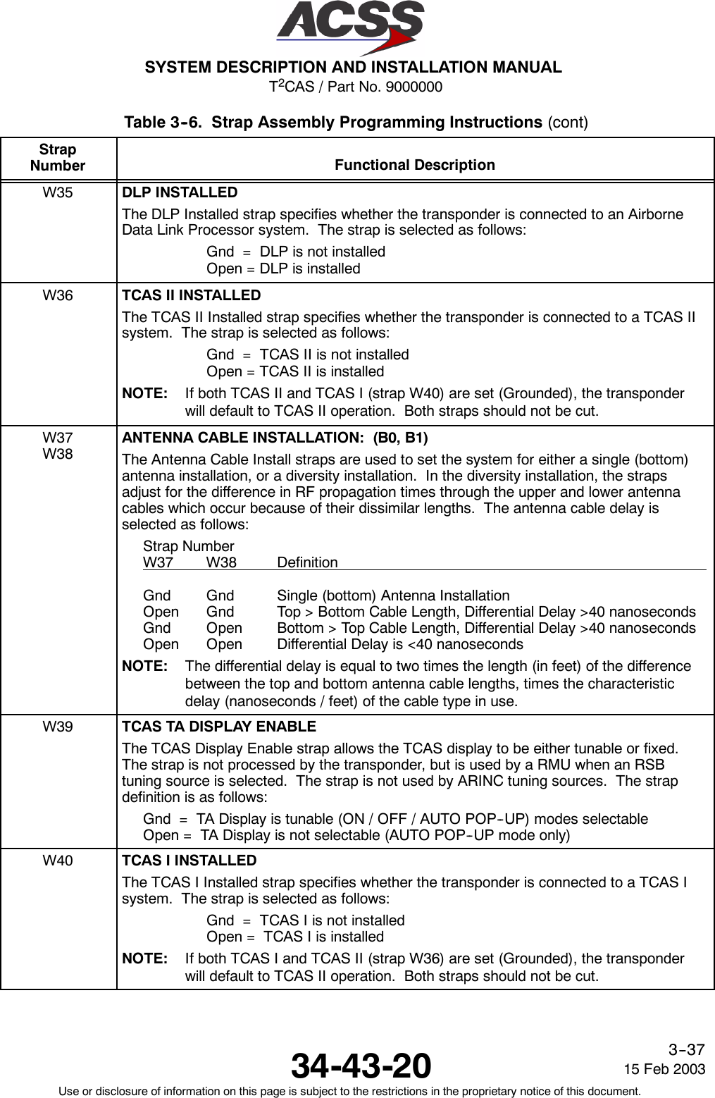 T2CAS / Part No. 9000000SYSTEM DESCRIPTION AND INSTALLATION MANUAL34-43-20 15 Feb 2003Use or disclosure of information on this page is subject to the restrictions in the proprietary notice of this document.3--37Table 3--6. Strap Assembly Programming Instructions (cont)StrapNumber Functional DescriptionW35 DLP INSTALLEDThe DLP Installed strap specifies whether the transponder is connected to an AirborneData Link Processor system. The strap is selected as follows:Gnd = DLP is not installedOpen = DLP is installedW36 TCAS II INSTALLEDThe TCAS II Installed strap specifies whether the transponder is connected to a TCAS IIsystem. The strap is selected as follows:Gnd = TCAS II is not installedOpen = TCAS II is installedNOTE: If both TCAS II and TCAS I (strap W40) are set (Grounded), the transponderwill default to TCAS II operation. Both straps should not be cut.W37W38ANTENNA CABLE INSTALLATION: (B0, B1)The Antenna Cable Install straps are used to set the system for either a single (bottom)antenna installation, or a diversity installation. In the diversity installation, the strapsadjust for the difference in RF propagation times through the upper and lower antennacables which occur because of their dissimilar lengths. The antenna cable delay isselected as follows:Strap NumberW37 W38 DefinitionGnd Gnd Single (bottom) Antenna InstallationOpen Gnd Top &gt; Bottom Cable Length, Differential Delay &gt;40 nanosecondsGnd Open Bottom &gt; Top Cable Length, Differential Delay &gt;40 nanosecondsOpen Open Differential Delay is &lt;40 nanosecondsNOTE: The differential delay is equal to two times the length (in feet) of the differencebetween the top and bottom antenna cable lengths, times the characteristicdelay (nanoseconds / feet) of the cable type in use.W39 TCAS TA DISPLAY ENABLEThe TCAS Display Enable strap allows the TCAS display to be either tunable or fixed.The strap is not processed by the transponder, but is used by a RMU when an RSBtuning source is selected. The strap is not used by ARINC tuning sources. The strapdefinition is as follows:Gnd = TA Display is tunable (ON / OFF / AUTO POP--UP) modes selectableOpen = TA Display is not selectable (AUTO POP--UP mode only)W40 TCAS I INSTALLEDThe TCAS I Installed strap specifies whether the transponder is connected to a TCAS Isystem. The strap is selected as follows:Gnd = TCAS I is not installedOpen = TCAS I is installedNOTE: If both TCAS I and TCAS II (strap W36) are set (Grounded), the transponderwill default to TCAS II operation. Both straps should not be cut.