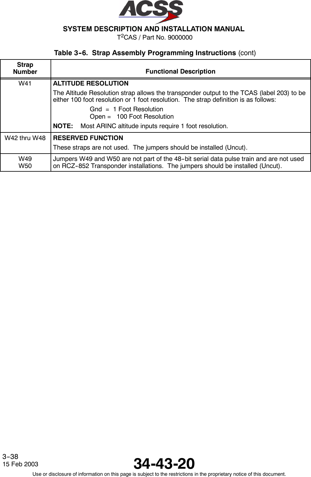 T2CAS / Part No. 9000000SYSTEM DESCRIPTION AND INSTALLATION MANUAL34-43-2015 Feb 2003Use or disclosure of information on this page is subject to the restrictions in the proprietary notice of this document.3--38Table 3--6. Strap Assembly Programming Instructions (cont)StrapNumber Functional DescriptionW41 ALTITUDE RESOLUTIONThe Altitude Resolution strap allows the transponder output to the TCAS (label 203) to beeither 100 foot resolution or 1 foot resolution. The strap definition is as follows:Gnd = 1 Foot ResolutionOpen = 100 Foot ResolutionNOTE: Most ARINC altitude inputs require 1 foot resolution.W42thruW48 RESERVED FUNCTIONThese straps are not used. The jumpers should be installed (Uncut).W49W50Jumpers W49 and W50 are not part of the 48--bit serial data pulse train and are not usedon RCZ--852 Transponder installations. The jumpers should be installed (Uncut).