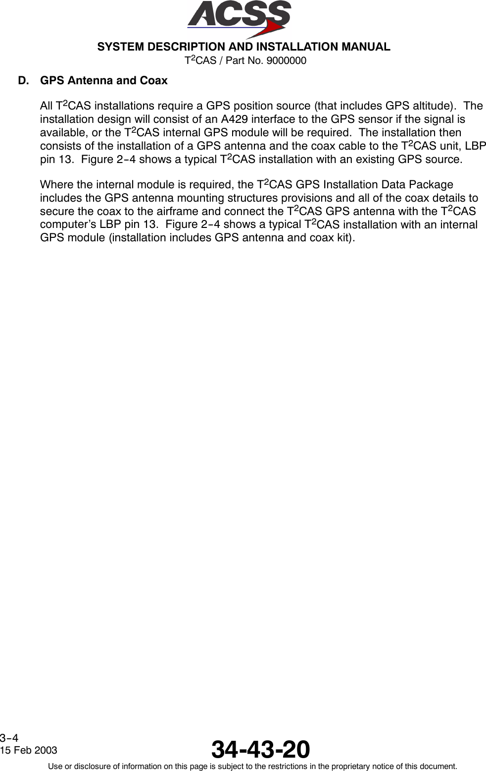 T2CAS / Part No. 9000000SYSTEM DESCRIPTION AND INSTALLATION MANUAL34-43-2015 Feb 2003Use or disclosure of information on this page is subject to the restrictions in the proprietary notice of this document.3--4D. GPS Antenna and CoaxAll T2CAS installations require a GPS position source (that includes GPS altitude). Theinstallation design will consist of an A429 interface to the GPS sensor if the signal isavailable, or the T2CAS internal GPS module will be required. The installation thenconsists of the installation of a GPS antenna and the coax cable to the T2CAS unit, LBPpin 13. Figure 2--4 shows a typical T2CAS installation with an existing GPS source.Where the internal module is required, the T2CAS GPS Installation Data Packageincludes the GPS antenna mounting structures provisions and all of the coax details tosecure the coax to the airframe and connect the T2CAS GPS antenna with the T2CAScomputer’s LBP pin 13. Figure 2--4 shows a typical T2CAS installation with an internalGPS module (installation includes GPS antenna and coax kit).