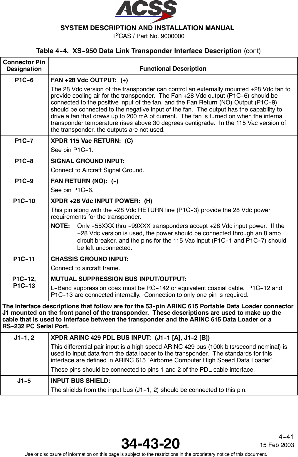 T2CAS / Part No. 9000000SYSTEM DESCRIPTION AND INSTALLATION MANUAL34-43-20 15 Feb 2003Use or disclosure of information on this page is subject to the restrictions in the proprietary notice of this document.4--41Table 4--4. XS--950 Data Link Transponder Interface Description (cont)Connector PinDesignation Functional DescriptionP1C--6 FAN +28 Vdc OUTPUT: (+)The 28 Vdc version of the transponder can control an externally mounted +28 Vdc fan toprovide cooling air for the transponder. The Fan +28 Vdc output (P1C--6) should beconnected to the positive input of the fan, and the Fan Return (NO) Output (P1C--9)should be connected to the negative input of the fan. The output has the capability todrive a fan that draws up to 200 mA of current. The fan is turned on when the internaltransponder temperature rises above 30 degrees centigrade. In the 115 Vac version ofthe transponder, the outputs are not used.P1C--7 XPDR 115 Vac RETURN: (C)See pin P1C--1.P1C--8 SIGNAL GROUND INPUT:Connect to Aircraft Signal Ground.P1C--9 FAN RETURN (NO): (--)See pin P1C--6.P1C--10 XPDR +28 Vdc INPUT POWER: (H)This pin along with the +28 Vdc RETURN line (P1C--3) provide the 28 Vdc powerrequirements for the transponder.NOTE: Only --55XXX thru --99XXX transponders accept +28 Vdc input power. If the+28 Vdc version is used, the power should be connected through an 8 ampcircuit breaker, and the pins for the 115 Vac input (P1C--1 and P1C--7) shouldbe left unconnected.P1C--11 CHASSIS GROUND INPUT:Connect to aircraft frame.P1C--12,P1C--13MUTUAL SUPPRESSION BUS INPUT/OUTPUT:L--Band suppression coax must be RG--142 or equivalent coaxial cable. P1C--12 andP1C--13 are connected internally. Connection to only one pin is required.The Interface descriptions that follow are for the 53--pin ARINC 615 Portable Data Loader connectorJ1 mounted on the front panel of the transponder. These descriptions are used to make up thecable that is used to interface between the transponder and the ARINC 615 Data Loader or aRS--232 PC Serial Port.J1--1, 2 XPDR ARINC 429 PDL BUS INPUT: (J1--1 [A], J1--2 [B])This differential pair input is a high speed ARINC 429 bus (100k bits/second nominal) isused to input data from the data loader to the transponder. The standards for thisinterface are defined in ARINC 615 “Airborne Computer High Speed Data Loader”.These pins should be connected to pins 1 and 2 of the PDL cable interface.J1--5 INPUT BUS SHIELD:The shields from the input bus (J1--1, 2) should be connected to this pin.