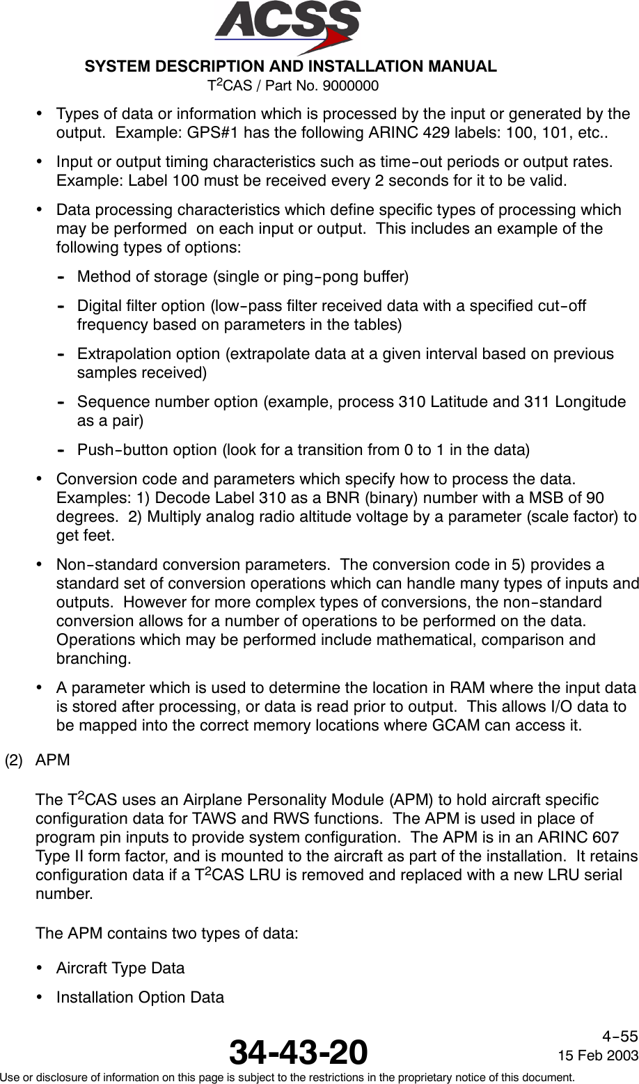 T2CAS / Part No. 9000000SYSTEM DESCRIPTION AND INSTALLATION MANUAL34-43-20 15 Feb 2003Use or disclosure of information on this page is subject to the restrictions in the proprietary notice of this document.4--55•Types of data or information which is processed by the input or generated by theoutput. Example: GPS#1 has the following ARINC 429 labels: 100, 101, etc..•Input or output timing characteristics such as time--out periods or output rates.Example: Label 100 must be received every 2 seconds for it to be valid.•Data processing characteristics which define specific types of processing whichmay be performed on each input or output. This includes an example of thefollowing types of options:-- Method of storage (single or ping--pong buffer)-- Digital filter option (low--pass filter received data with a specified cut--offfrequency based on parameters in the tables)-- Extrapolation option (extrapolate data at a given interval based on previoussamples received)-- Sequence number option (example, process 310 Latitude and 311 Longitudeas a pair)-- Push--button option (look for a transition from 0 to 1 in the data)•Conversion code and parameters which specify how to process the data.Examples: 1) Decode Label 310 as a BNR (binary) number with a MSB of 90degrees. 2) Multiply analog radio altitude voltage by a parameter (scale factor) toget feet.•Non--standard conversion parameters. The conversion code in 5) provides astandard set of conversion operations which can handle many types of inputs andoutputs. However for more complex types of conversions, the non--standardconversion allows for a number of operations to be performed on the data.Operations which may be performed include mathematical, comparison andbranching.•A parameter which is used to determine the location in RAM where the input datais stored after processing, or data is read prior to output. This allows I/O data tobe mapped into the correct memory locations where GCAM can access it.(2) APMThe T2CAS uses an Airplane Personality Module (APM) to hold aircraft specificconfiguration data for TAWS and RWS functions. The APM is used in place ofprogram pin inputs to provide system configuration. The APM is in an ARINC 607Type II form factor, and is mounted to the aircraft as part of the installation. It retainsconfiguration data if a T2CAS LRU is removed and replaced with a new LRU serialnumber.The APM contains two types of data:•Aircraft Type Data•Installation Option Data