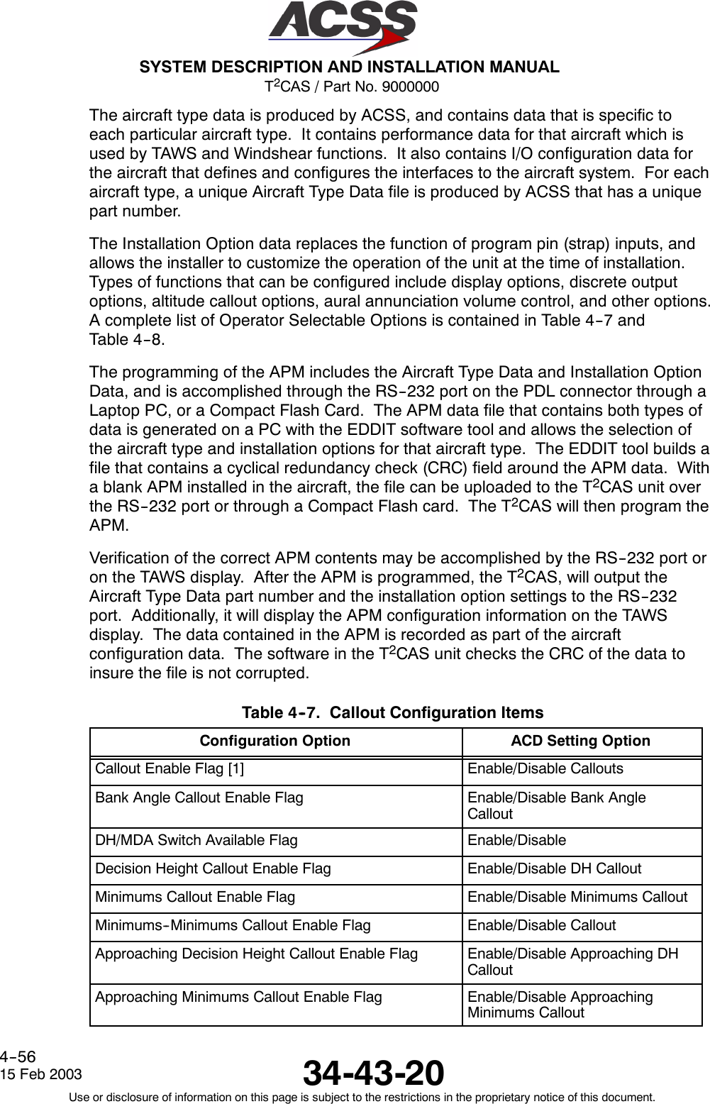 T2CAS / Part No. 9000000SYSTEM DESCRIPTION AND INSTALLATION MANUAL34-43-2015 Feb 2003Use or disclosure of information on this page is subject to the restrictions in the proprietary notice of this document.4--56The aircraft type data is produced by ACSS, and contains data that is specific toeach particular aircraft type. It contains performance data for that aircraft which isused by TAWS and Windshear functions. It also contains I/O configuration data forthe aircraft that defines and configures the interfaces to the aircraft system. For eachaircraft type, a unique Aircraft Type Data file is produced by ACSS that has a uniquepart number.The Installation Option data replaces the function of program pin (strap) inputs, andallows the installer to customize the operation of the unit at the time of installation.Types of functions that can be configured include display options, discrete outputoptions, altitude callout options, aural annunciation volume control, and other options.A complete list of Operator Selectable Options is contained in Table 4--7 andTable 4--8.The programming of the APM includes the Aircraft Type Data and Installation OptionData, and is accomplished through the RS--232 port on the PDL connector through aLaptop PC, or a Compact Flash Card. The APM data file that contains both types ofdata is generated on a PC with the EDDIT software tool and allows the selection ofthe aircraft type and installation options for that aircraft type. The EDDIT tool builds afile that contains a cyclical redundancy check (CRC) field around the APM data. Witha blank APM installed in the aircraft, the file can be uploaded to the T2CAS unit overthe RS--232 port or through a Compact Flash card. The T2CAS will then program theAPM.Verification of the correct APM contents may be accomplished by the RS--232 port oron the TAWS display. After the APM is programmed, the T2CAS, will output theAircraft Type Data part number and the installation option settings to the RS--232port. Additionally, it will display the APM configuration information on the TAWSdisplay. The data contained in the APM is recorded as part of the aircraftconfiguration data. The software in the T2CAS unit checks the CRC of the data toinsure the file is not corrupted.Table 4--7. Callout Configuration ItemsConfiguration Option ACD Setting OptionCallout Enable Flag [1] Enable/Disable CalloutsBank Angle Callout Enable Flag Enable/Disable Bank AngleCalloutDH/MDA Switch Available Flag Enable/DisableDecision Height Callout Enable Flag Enable/Disable DH CalloutMinimums Callout Enable Flag Enable/Disable Minimums CalloutMinimums--Minimums Callout Enable Flag Enable/Disable CalloutApproaching Decision Height Callout Enable Flag Enable/Disable Approaching DHCalloutApproaching Minimums Callout Enable Flag Enable/Disable ApproachingMinimums Callout