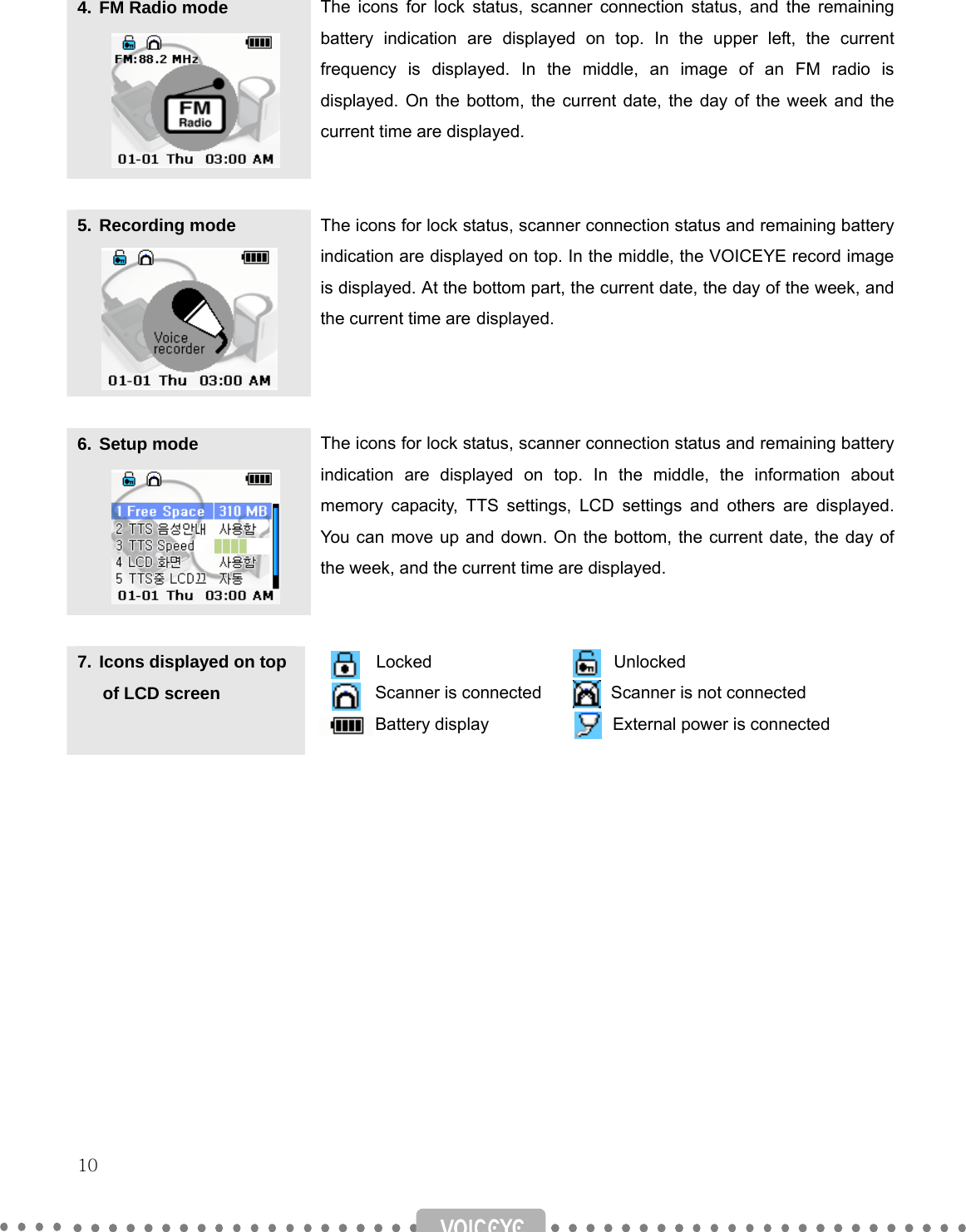   10    4. FM Radio mode  The icons for lock status, scanner connection status, and the remaining battery indication are displayed on top. In the upper left, the current frequency is displayed. In the middle, an image of an FM radio is displayed. On the bottom, the current date, the day of the week and the current time are displayed.  5. Recording mode  The icons for lock status, scanner connection status and remaining battery indication are displayed on top. In the middle, the VOICEYE record image is displayed. At the bottom part, the current date, the day of the week, and the current time are displayed.  6. Setup mode  The icons for lock status, scanner connection status and remaining battery indication are displayed on top. In the middle, the information about memory capacity, TTS settings, LCD settings and others are displayed. You can move up and down. On the bottom, the current date, the day of the week, and the current time are displayed.  7. Icons displayed on top        of LCD screen  Locked                     Unlocked         Scanner is connected        Scanner is not connected        Battery display               External power is connected             