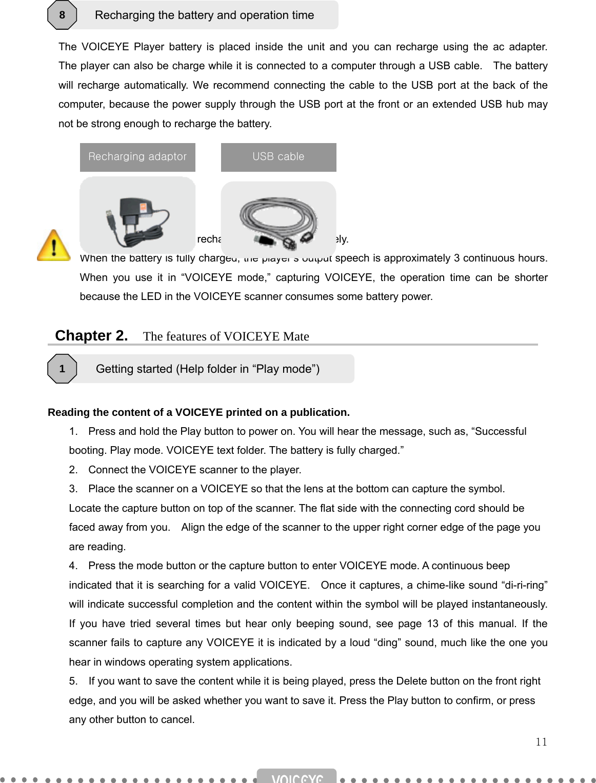   11     The VOICEYE Player battery is placed inside the unit and you can recharge using the ac adapter.  The player can also be charge while it is connected to a computer through a USB cable.    The battery will recharge automatically. We recommend connecting the cable to the USB port at the back of the computer, because the power supply through the USB port at the front or an extended USB hub may not be strong enough to recharge the battery.        It takes about 2 hours to recharge the battery completely.   When the battery is fully charged, the player’s output speech is approximately 3 continuous hours. When you use it in “VOICEYE mode,” capturing VOICEYE, the operation time can be shorter because the LED in the VOICEYE scanner consumes some battery power.   Chapter 2.  The features of VOICEYE Mate    Reading the content of a VOICEYE printed on a publication. 1.  Press and hold the Play button to power on. You will hear the message, such as, “Successful   booting. Play mode. VOICEYE text folder. The battery is fully charged.” 2.  Connect the VOICEYE scanner to the player. 3.  Place the scanner on a VOICEYE so that the lens at the bottom can capture the symbol.           Locate the capture button on top of the scanner. The flat side with the connecting cord should be             faced away from you.    Align the edge of the scanner to the upper right corner edge of the page you       are reading. 4.  Press the mode button or the capture button to enter VOICEYE mode. A continuous beep     indicated that it is searching for a valid VOICEYE.    Once it captures, a chime-like sound “di-ri-ring” will indicate successful completion and the content within the symbol will be played instantaneously. If you have tried several times but hear only beeping sound, see page 13 of this manual. If the scanner fails to capture any VOICEYE it is indicated by a loud “ding” sound, much like the one you hear in windows operating system applications. 5.    If you want to save the content while it is being played, press the Delete button on the front right   edge, and you will be asked whether you want to save it. Press the Play button to confirm, or press any other button to cancel. Recharging the battery and operation time 8 Getting started (Help folder in “Play mode”) 1 USB cable Recharging adaptor 