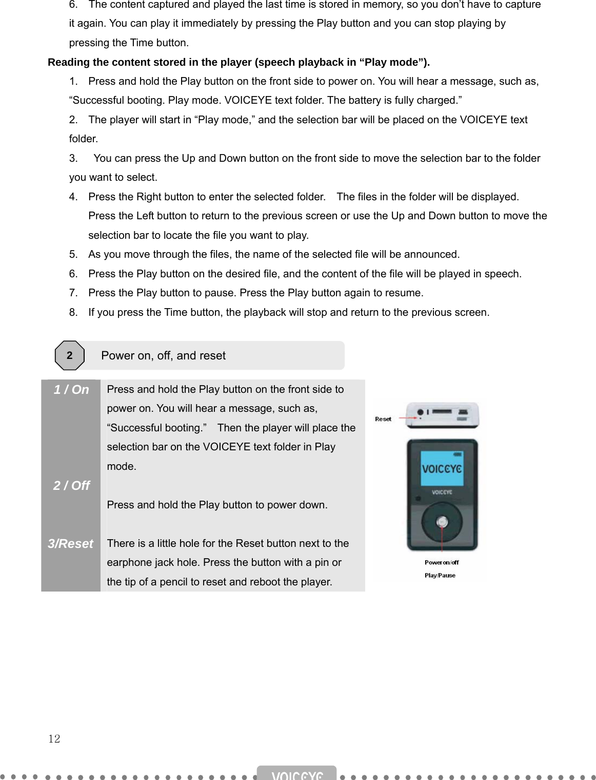   12   6.    The content captured and played the last time is stored in memory, so you don’t have to capture it again. You can play it immediately by pressing the Play button and you can stop playing by pressing the Time button. Reading the content stored in the player (speech playback in “Play mode”). 1.  Press and hold the Play button on the front side to power on. You will hear a message, such as,     “Successful booting. Play mode. VOICEYE text folder. The battery is fully charged.” 2.  The player will start in “Play mode,” and the selection bar will be placed on the VOICEYE text   folder. 3.    You can press the Up and Down button on the front side to move the selection bar to the folder   you want to select.   4.  Press the Right button to enter the selected folder.    The files in the folder will be displayed.   Press the Left button to return to the previous screen or use the Up and Down button to move the selection bar to locate the file you want to play. 5.  As you move through the files, the name of the selected file will be announced. 6.  Press the Play button on the desired file, and the content of the file will be played in speech. 7.  Press the Play button to pause. Press the Play button again to resume.   8.  If you press the Time button, the playback will stop and return to the previous screen.      1 / On     2 / Off   3/Reset Press and hold the Play button on the front side to power on. You will hear a message, such as,   “Successful booting.”  Then the player will place the selection bar on the VOICEYE text folder in Play mode.  Press and hold the Play button to power down.  There is a little hole for the Reset button next to the earphone jack hole. Press the button with a pin or the tip of a pencil to reset and reboot the player.         Power on, off, and reset 2 