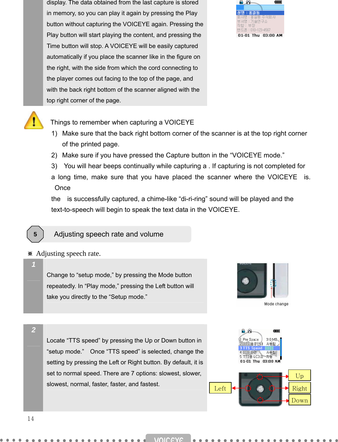   14   display. The data obtained from the last capture is stored in memory, so you can play it again by pressing the Play button without capturing the VOICEYE again. Pressing the Play button will start playing the content, and pressing the Time button will stop. A VOICEYE will be easily captured automatically if you place the scanner like in the figure on the right, with the side from which the cord connecting to the player comes out facing to the top of the page, and with the back right bottom of the scanner aligned with the top right corner of the page.     Things to remember when capturing a VOICEYE   1)  Make sure that the back right bottom corner of the scanner is at the top right corner of the printed page. 2)  Make sure if you have pressed the Capture button in the “VOICEYE mode.” 3)    You will hear beeps continually while capturing a . If capturing is not completed for   a long time, make sure that you have placed the scanner where the VOICEYE  is. Once  the    is successfully captured, a chime-like “di-ri-ring” sound will be played and the   text-to-speech will begin to speak the text data in the VOICEYE.     ※ Adjusting speech rate. 1   Change to “setup mode,” by pressing the Mode button repeatedly. In “Play mode,” pressing the Left button will take you directly to the “Setup mode.”       2   Locate “TTS speed” by pressing the Up or Down button in “setup mode.”    Once “TTS speed” is selected, change the setting by pressing the Left or Right button. By default, it is set to normal speed. There are 7 options: slowest, slower, slowest, normal, faster, faster, and fastest.   Adjusting speech rate and volume 5 RightUp DownLeft