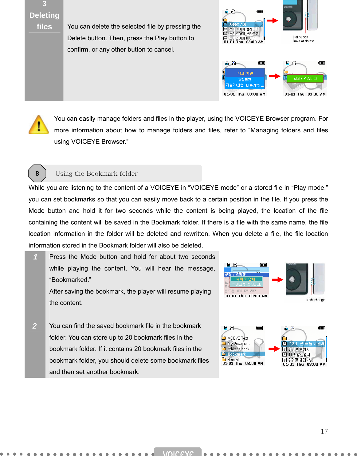   17  3 Deleting files   You can delete the selected file by pressing the Delete button. Then, press the Play button to confirm, or any other button to cancel.                You can easily manage folders and files in the player, using the VOICEYE Browser program. For more information about how to manage folders and files, refer to “Managing folders and files using VOICEYE Browser.”    While you are listening to the content of a VOICEYE in “VOICEYE mode” or a stored file in “Play mode,” you can set bookmarks so that you can easily move back to a certain position in the file. If you press the Mode button and hold it for two seconds while the content is being played, the location of the file containing the content will be saved in the Bookmark folder. If there is a file with the same name, the file location information in the folder will be deleted and rewritten. When you delete a file, the file location information stored in the Bookmark folder will also be deleted. 1       2 Press the Mode button and hold for about two seconds while playing the content. You will hear the message, “Bookmarked.” After saving the bookmark, the player will resume playing the content.  You can find the saved bookmark file in the bookmark folder. You can store up to 20 bookmark files in the bookmark folder. If it contains 20 bookmark files in the bookmark folder, you should delete some bookmark files and then set another bookmark.                 Using the Bookmark folder 8 