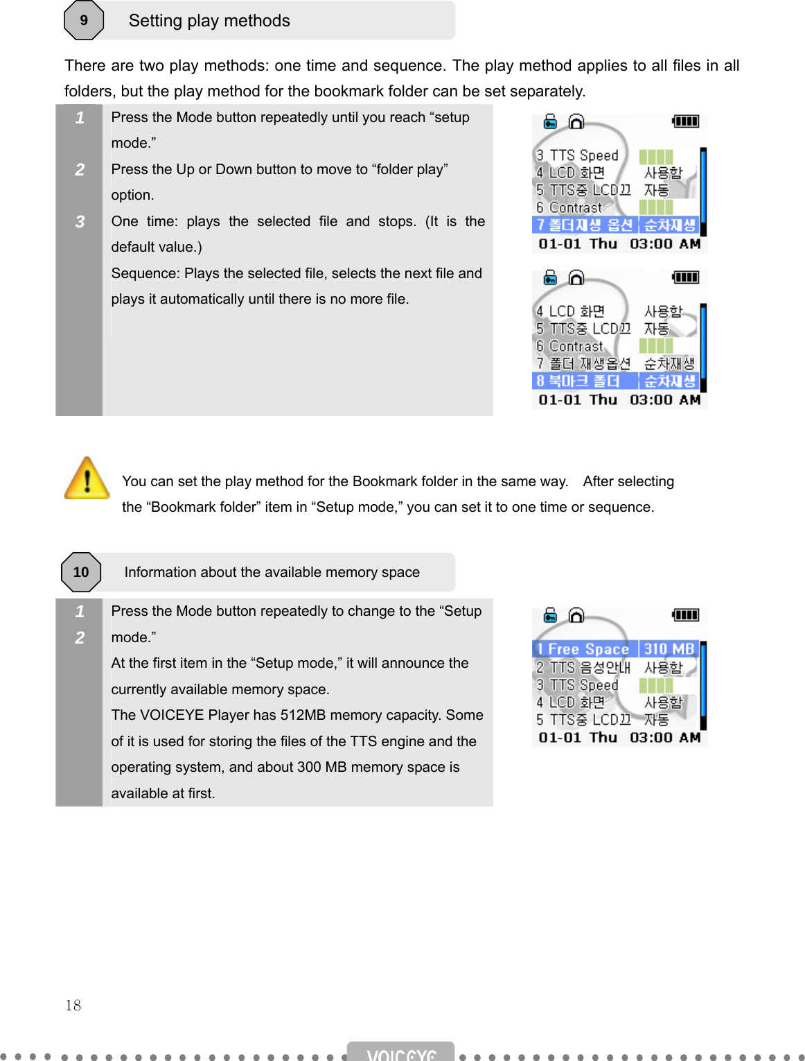   18     There are two play methods: one time and sequence. The play method applies to all files in all folders, but the play method for the bookmark folder can be set separately. 1  2  3 Press the Mode button repeatedly until you reach “setup mode.” Press the Up or Down button to move to “folder play” option. One time: plays the selected file and stops. (It is the default value.) Sequence: Plays the selected file, selects the next file and plays it automatically until there is no more file.           You can set the play method for the Bookmark folder in the same way.    After selecting   the “Bookmark folder” item in “Setup mode,” you can set it to one time or sequence.    1 2   Press the Mode button repeatedly to change to the “Setup mode.” At the first item in the “Setup mode,” it will announce the currently available memory space. The VOICEYE Player has 512MB memory capacity. Some of it is used for storing the files of the TTS engine and the operating system, and about 300 MB memory space is available at first.         Setting play methods 9 Information about the available memory space 10 