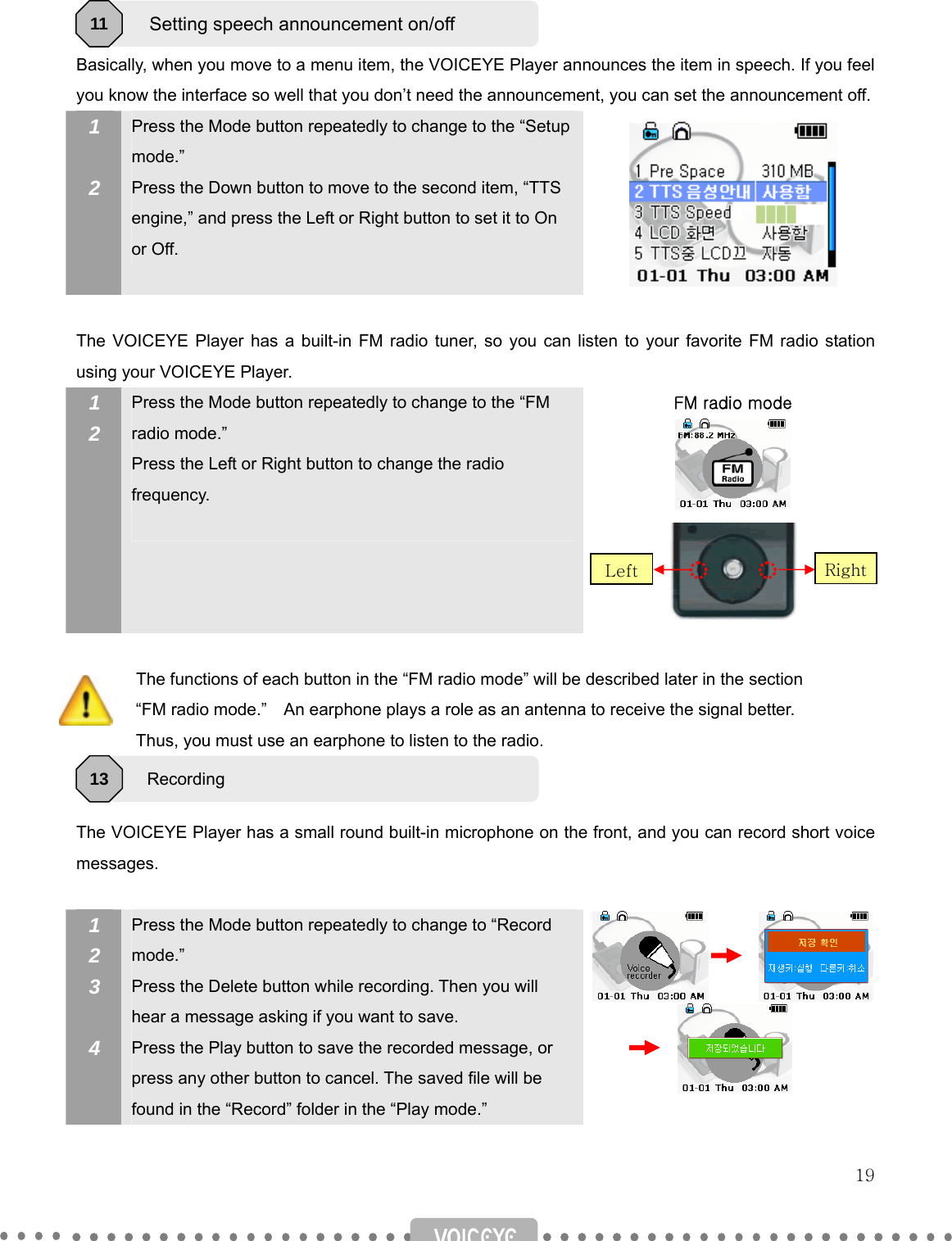   19   Basically, when you move to a menu item, the VOICEYE Player announces the item in speech. If you feel you know the interface so well that you don’t need the announcement, you can set the announcement off. 1  2   Press the Mode button repeatedly to change to the “Setup mode.” Press the Down button to move to the second item, “TTS engine,” and press the Left or Right button to set it to On or Off.   The VOICEYE Player has a built-in FM radio tuner, so you can listen to your favorite FM radio station using your VOICEYE Player. 1 2   Press the Mode button repeatedly to change to the “FM radio mode.” Press the Left or Right button to change the radio frequency.  FM radio mode                 The functions of each button in the “FM radio mode” will be described later in the section                   “FM radio mode.”    An earphone plays a role as an antenna to receive the signal better.                 Thus, you must use an earphone to listen to the radio.   The VOICEYE Player has a small round built-in microphone on the front, and you can record short voice messages.  1 2 3  4 Press the Mode button repeatedly to change to “Record mode.” Press the Delete button while recording. Then you will hear a message asking if you want to save.   Press the Play button to save the recorded message, or press any other button to cancel. The saved file will be found in the “Record” folder in the “Play mode.”         Setting speech announcement on/off 11 Recording 13 RightLeft