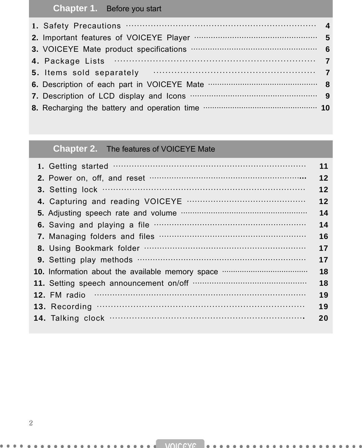   2                                        Chapter 1.    Before you start 1.  Safety Precautions ·····································································  42. Important features of VOICEYE Player ····················································  53.  VOICEYE Mate product specifications ·····················································  64.  Package Lists  ····································································  75.  Items sold separately   ······················································   76.  Description of each part in VOICEYE Mate ················································  87.  Description of LCD display and Icons ······················································  98. Recharging the battery and operation time ··················································· 10 Chapter 2.    The features of VOICEYE Mate   1.  Getting started ·········································································   11 2. Power on, off, and reset ································································   12 3. Setting lock ···········································································   12 4. Capturing and reading VOICEYE ·············································   12 5. Adjusting speech rate and volume ·······················································   14 6. Saving and playing a file ····························································   14 7. Managing folders and files ··························································   16 8. Using Bookmark folder ·······························································   17 9. Setting play methods ··································································   17 10.  Information about the available memory space ·······································   1811.  Setting speech announcement on/off ················································   1812.  FM radio  ··················································································   1913.  Recording ··········································································   1914.  Talking clock ······································································   20