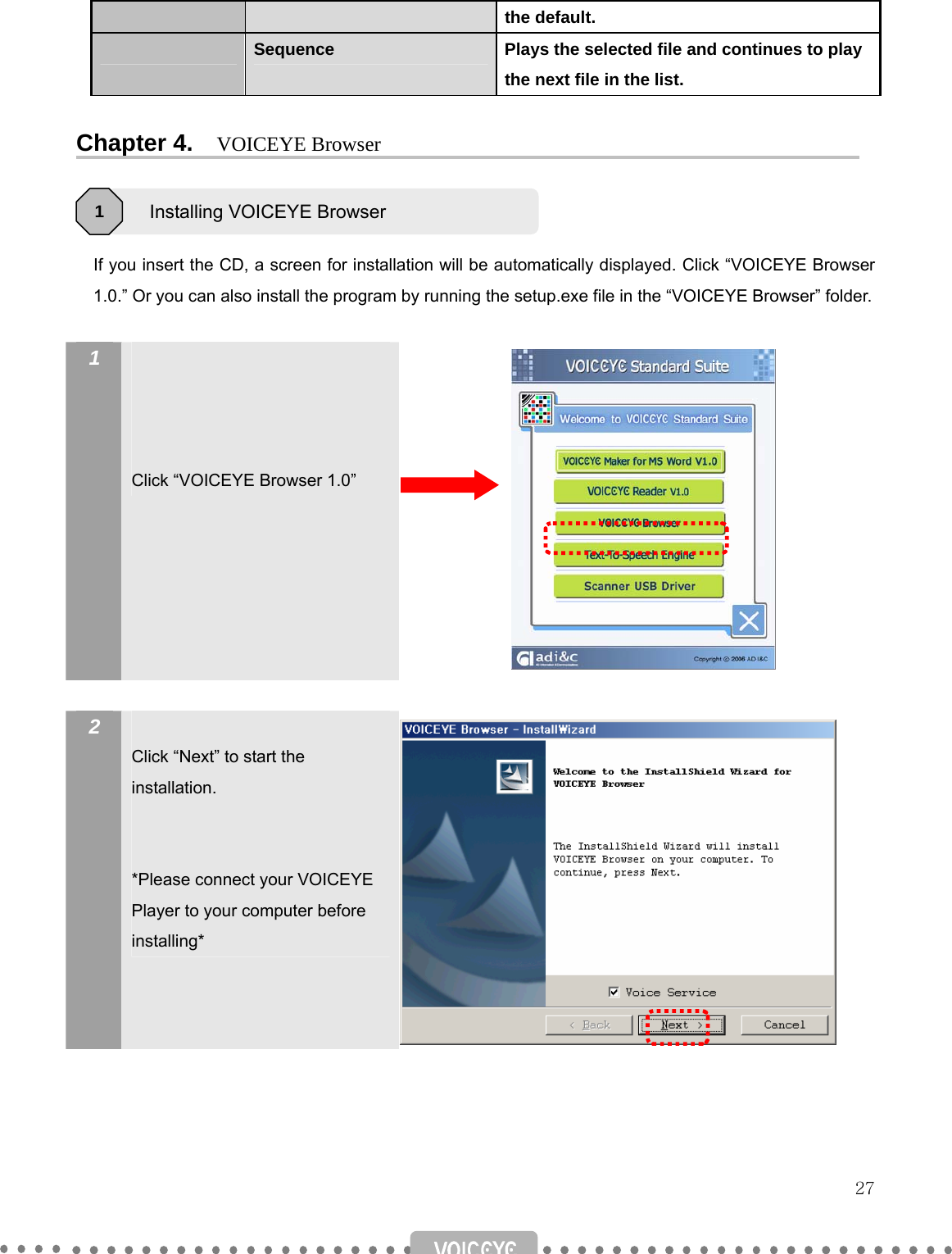   27 the default.  Sequence  Plays the selected file and continues to play the next file in the list.  Chapter 4.    VOICEYE Browser      If you insert the CD, a screen for installation will be automatically displayed. Click “VOICEYE Browser 1.0.” Or you can also install the program by running the setup.exe file in the “VOICEYE Browser” folder.    1      Click “VOICEYE Browser 1.0”             2   Click “Next” to start the installation.   *Please connect your VOICEYE Player to your computer before installing*                Installing VOICEYE Browser 1 