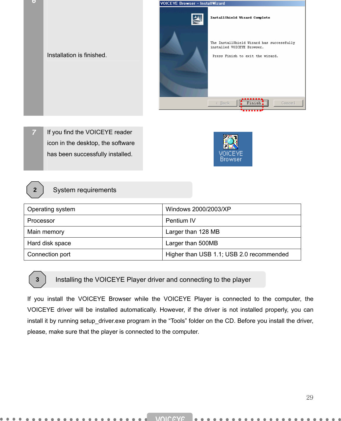   29   6       Installation is finished.             7  If you find the VOICEYE reader icon in the desktop, the software has been successfully installed.      Operating system  Windows 2000/2003/XP Processor Pentium IV Main memory  Larger than 128 MB Hard disk space  Larger than 500MB Connection port  Higher than USB 1.1; USB 2.0 recommended    If you install the VOICEYE Browser while the VOICEYE Player is connected to the computer, the VOICEYE driver will be installed automatically. However, if the driver is not installed properly, you can install it by running setup_driver.exe program in the “Tools” folder on the CD. Before you install the driver, please, make sure that the player is connected to the computer.   System requirements 2 Installing the VOICEYE Player driver and connecting to the player 3 