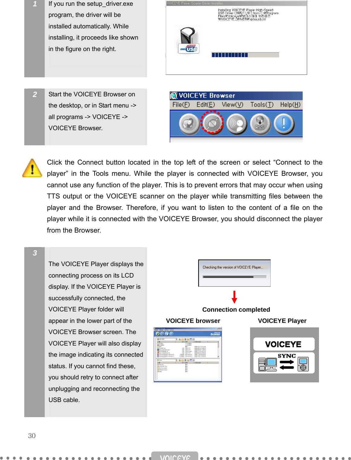   30   1  If you run the setup_driver.exe program, the driver will be installed automatically. While installing, it proceeds like shown in the figure on the right.    2  Start the VOICEYE Browser on the desktop, or in Start menu -&gt; all programs -&gt; VOICEYE -&gt; VOICEYE Browser.    Click the Connect button located in the top left of the screen or select “Connect to the player” in the Tools menu. While the player is connected with VOICEYE Browser, you cannot use any function of the player. This is to prevent errors that may occur when using TTS output or the VOICEYE scanner on the player while transmitting files between the player and the Browser. Therefore, if you want to listen to the content of a file on the player while it is connected with the VOICEYE Browser, you should disconnect the player from the Browser.  3   The VOICEYE Player displays the connecting process on its LCD display. If the VOICEYE Player is successfully connected, the VOICEYE Player folder will appear in the lower part of the VOICEYE Browser screen. The VOICEYE Player will also display the image indicating its connected status. If you cannot find these, you should retry to connect after unplugging and reconnecting the USB cable.       Connection completed VOICEYE browser            VOICEYE Player             