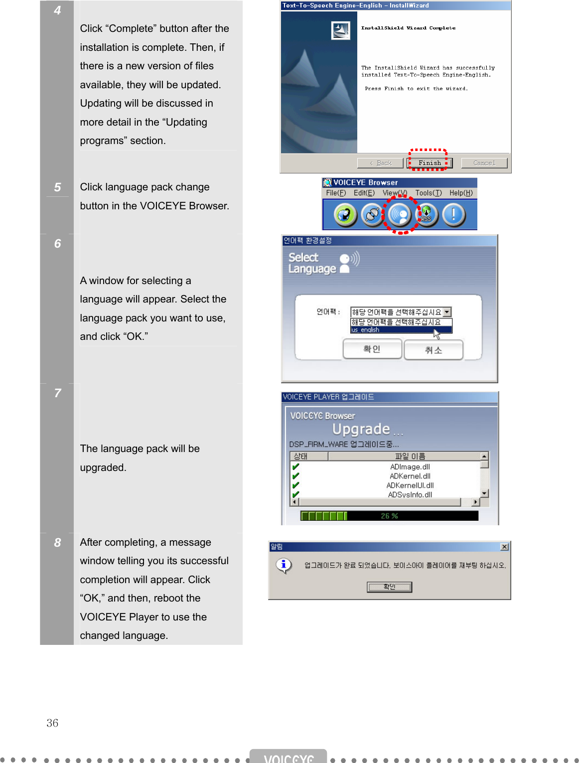   36   4   Click “Complete” button after the installation is complete. Then, if there is a new version of files available, they will be updated. Updating will be discussed in more detail in the “Updating programs” section.          5  Click language pack change button in the VOICEYE Browser.   6    A window for selecting a language will appear. Select the language pack you want to use, and click “OK.”  7     The language pack will be upgraded.  8  After completing, a message window telling you its successful completion will appear. Click “OK,” and then, reboot the VOICEYE Player to use the changed language.     