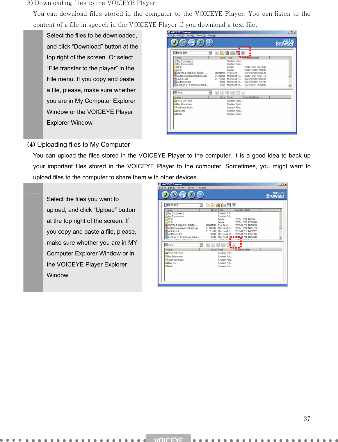   37 3) Downloading files to the VOICEYE Player You can download files stored in the computer to the VOICEYE Player. You  can listen to  the content of a file in speech in the VOICEYE Player if you download a text file.  Select the files to be downloaded, and click “Download” button at the top right of the screen. Or select “File transfer to the player” in the File menu. If you copy and paste a file, please, make sure whether you are in My Computer Explorer Window or the VOICEYE Player Explorer Window.   (4) Uploading files to My Computer You can upload the files stored in the VOICEYE Player to the computer. It is a good idea to back up your important files stored in the VOICEYE Player to the computer. Sometimes, you might want to upload files to the computer to share them with other devices.   Select the files you want to upload, and click “Upload” button at the top right of the screen. If you copy and paste a file, please, make sure whether you are in MY Computer Explorer Window or in the VOICEYE Player Explorer Window.                      