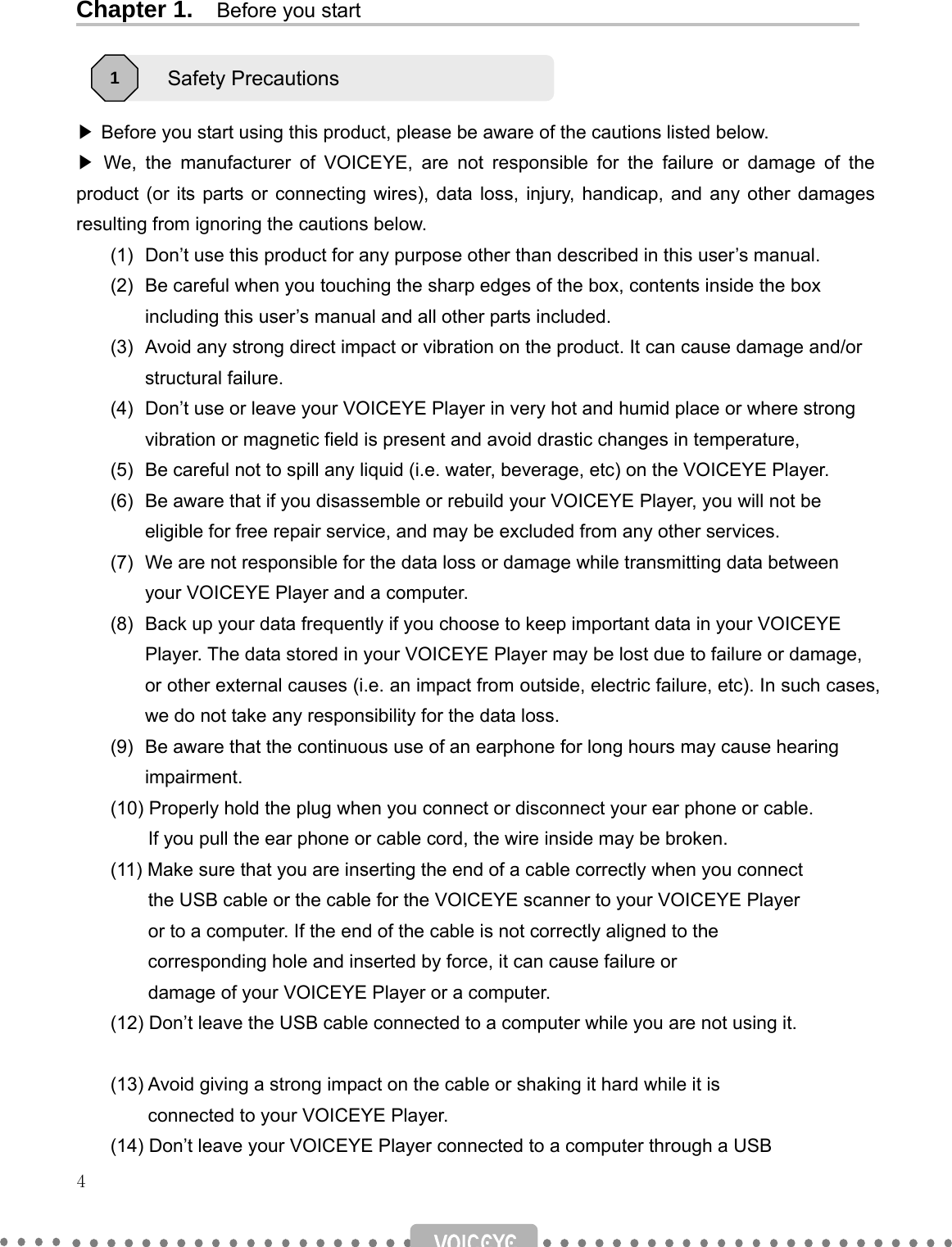   4   Chapter 1.    Before you start     ▶ Before you start using this product, please be aware of the cautions listed below. ▶  We, the manufacturer of VOICEYE, are not responsible for the failure or damage of the product (or its parts or connecting wires), data loss, injury, handicap, and any other damages resulting from ignoring the cautions below. (1)  Don’t use this product for any purpose other than described in this user’s manual. (2)  Be careful when you touching the sharp edges of the box, contents inside the box including this user’s manual and all other parts included. (3)  Avoid any strong direct impact or vibration on the product. It can cause damage and/or structural failure. (4)  Don’t use or leave your VOICEYE Player in very hot and humid place or where strong vibration or magnetic field is present and avoid drastic changes in temperature,     (5)  Be careful not to spill any liquid (i.e. water, beverage, etc) on the VOICEYE Player. (6)  Be aware that if you disassemble or rebuild your VOICEYE Player, you will not be eligible for free repair service, and may be excluded from any other services. (7)  We are not responsible for the data loss or damage while transmitting data between your VOICEYE Player and a computer. (8)  Back up your data frequently if you choose to keep important data in your VOICEYE Player. The data stored in your VOICEYE Player may be lost due to failure or damage, or other external causes (i.e. an impact from outside, electric failure, etc). In such cases, we do not take any responsibility for the data loss.   (9)  Be aware that the continuous use of an earphone for long hours may cause hearing impairment. (10) Properly hold the plug when you connect or disconnect your ear phone or cable.                   If you pull the ear phone or cable cord, the wire inside may be broken. (11) Make sure that you are inserting the end of a cable correctly when you connect           the USB cable or the cable for the VOICEYE scanner to your VOICEYE Player             or to a computer. If the end of the cable is not correctly aligned to the           corresponding hole and inserted by force, it can cause failure or           damage of your VOICEYE Player or a computer. (12) Don’t leave the USB cable connected to a computer while you are not using it.  (13) Avoid giving a strong impact on the cable or shaking it hard while it is           connected to your VOICEYE Player. (14) Don’t leave your VOICEYE Player connected to a computer through a USB   Safety Precautions   1 