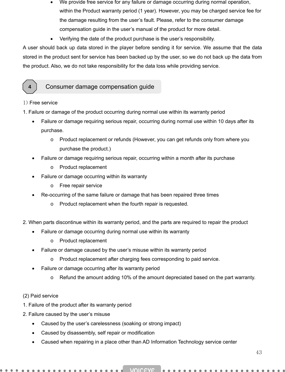   43 •  We provide free service for any failure or damage occurring during normal operation, within the Product warranty period (1 year). However, you may be charged service fee for the damage resulting from the user’s fault. Please, refer to the consumer damage compensation guide in the user’s manual of the product for more detail. •  Verifying the date of the product purchase is the user’s responsibility.   A user should back up data stored in the player before sending it for service. We assume that the data stored in the product sent for service has been backed up by the user, so we do not back up the data from the product. Also, we do not take responsibility for the data loss while providing service.    1) Free service 1. Failure or damage of the product occurring during normal use within its warranty period •  Failure or damage requiring serious repair, occurring during normal use within 10 days after its purchase. o  Product replacement or refunds (However, you can get refunds only from where you purchase the product.) •  Failure or damage requiring serious repair, occurring within a month after its purchase o Product replacement •  Failure or damage occurring within its warranty   o  Free repair service •  Re-occurring of the same failure or damage that has been repaired three times o  Product replacement when the fourth repair is requested.  2. When parts discontinue within its warranty period, and the parts are required to repair the product •  Failure or damage occurring during normal use within its warranty o Product replacement •  Failure or damage caused by the user’s misuse within its warranty period o  Product replacement after charging fees corresponding to paid service. •  Failure or damage occurring after its warranty period o  Refund the amount adding 10% of the amount depreciated based on the part warranty.  (2) Paid service 1. Failure of the product after its warranty period 2. Failure caused by the user’s misuse •  Caused by the user’s carelessness (soaking or strong impact) •  Caused by disassembly, self repair or modification •  Caused when repairing in a place other than AD Information Technology service center Consumer damage compensation guide4 