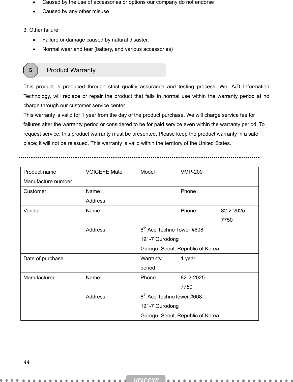   44   •  Caused by the use of accessories or options our company do not endorse •  Caused by any other misuse  3. Other failure •  Failure or damage caused by natural disaster. •  Normal wear and tear (battery, and various accessories)    This product is produced through strict quality assurance and testing process. We, A/D Information Technology, will replace or repair the product that fails in normal use within the warranty period at no charge through our customer service center.     This warranty is valid for 1 year from the day of the product purchase. We will charge service fee for failures after the warranty period or considered to be for paid service even within the warranty period. To request service, this product warranty must be presented. Please keep the product warranty in a safe place; it will not be reissued. This warranty is valid within the territory of the United States.   Product name  VOICEYE Mate  Model  VMP-200   Manufacture number         Name  Phone  Customer Address  Vendor Name  Phone 82-2-2025-7750  Address 8th Ace Techno Tower #608 191-7 Gurodong Gurogu, Seoul, Republic of Korea Date of purchase    Warranty period 1 year   Manufacturer Name  Phone 82-2-2025-7750   Address 8th Ace TechnoTower #608 191-7 Gurodong Gurogu, Seoul, Republic of Korea     Product Warranty 5 