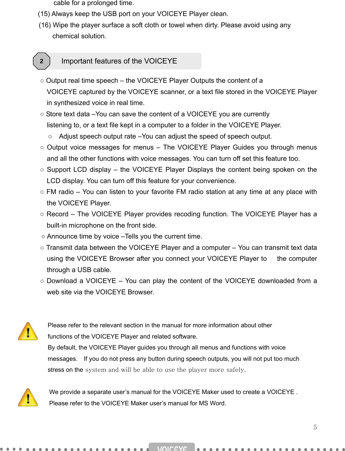   5         cable for a prolonged time.       (15) Always keep the USB port on your VOICEYE Player clean.   (16) Wipe the player surface a soft cloth or towel when dirty. Please avoid using any       chemical solution.    ○ Output real time speech – the VOICEYE Player Outputs the content of a         VOICEYE captured by the VOICEYE scanner, or a text file stored in the VOICEYE Player in synthesized voice in real time. ○ Store text data –You can save the content of a VOICEYE you are currently           listening to, or a text file kept in a computer to a folder in the VOICEYE Player.         ○    Adjust speech output rate –You can adjust the speed of speech output. ○ Output voice messages for menus – The VOICEYE Player Guides you through menus and all the other functions with voice messages. You can turn off set this feature too. ○ Support LCD display – the VOICEYE Player Displays the content being spoken on the LCD display. You can turn off this feature for your convenience. ○ FM radio – You can listen to your favorite FM radio station at any time at any place with the VOICEYE Player. ○ Record – The VOICEYE Player provides recoding function. The VOICEYE Player has a built-in microphone on the front side. ○ Announce time by voice –Tells you the current time.   ○ Transmit data between the VOICEYE Player and a computer – You can transmit text data using the VOICEYE Browser after you connect your VOICEYE Player to   the computer through a USB cable. ○ Download a VOICEYE – You can play the content of the VOICEYE downloaded from a web site via the VOICEYE Browser.    Please refer to the relevant section in the manual for more information about other         functions of the VOICEYE Player and related software.     By default, the VOICEYE Player guides you through all menus and functions with voice     messages.  If you do not press any button during speech outputs, you will not put too much     stress on the system and will be able to use the player more safely.  We provide a separate user’s manual for the VOICEYE Maker used to create a VOICEYE . Please refer to the VOICEYE Maker user’s manual for MS Word.  Important features of the VOICEYE 2 
