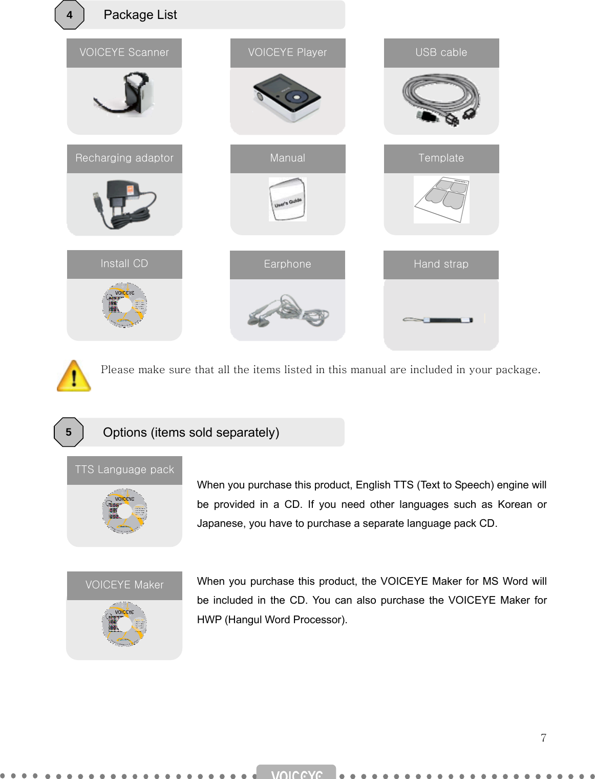   7                    Please make sure that all the items listed in this manual are included in your package.      When you purchase this product, English TTS (Text to Speech) engine will be provided in a CD. If you need other languages such as Korean or Japanese, you have to purchase a separate language pack CD.   When you purchase this product, the VOICEYE Maker for MS Word will be included in the CD. You can also purchase the VOICEYE Maker for HWP (Hangul Word Processor).      Package List 4    VOICEYE Scanner VOICEYE Player  USB cable Recharging adaptor Manual  Template  Install CD Options (items sold separately) 5 TTS Language packEarphone  Hand strap VOICEYE Maker 