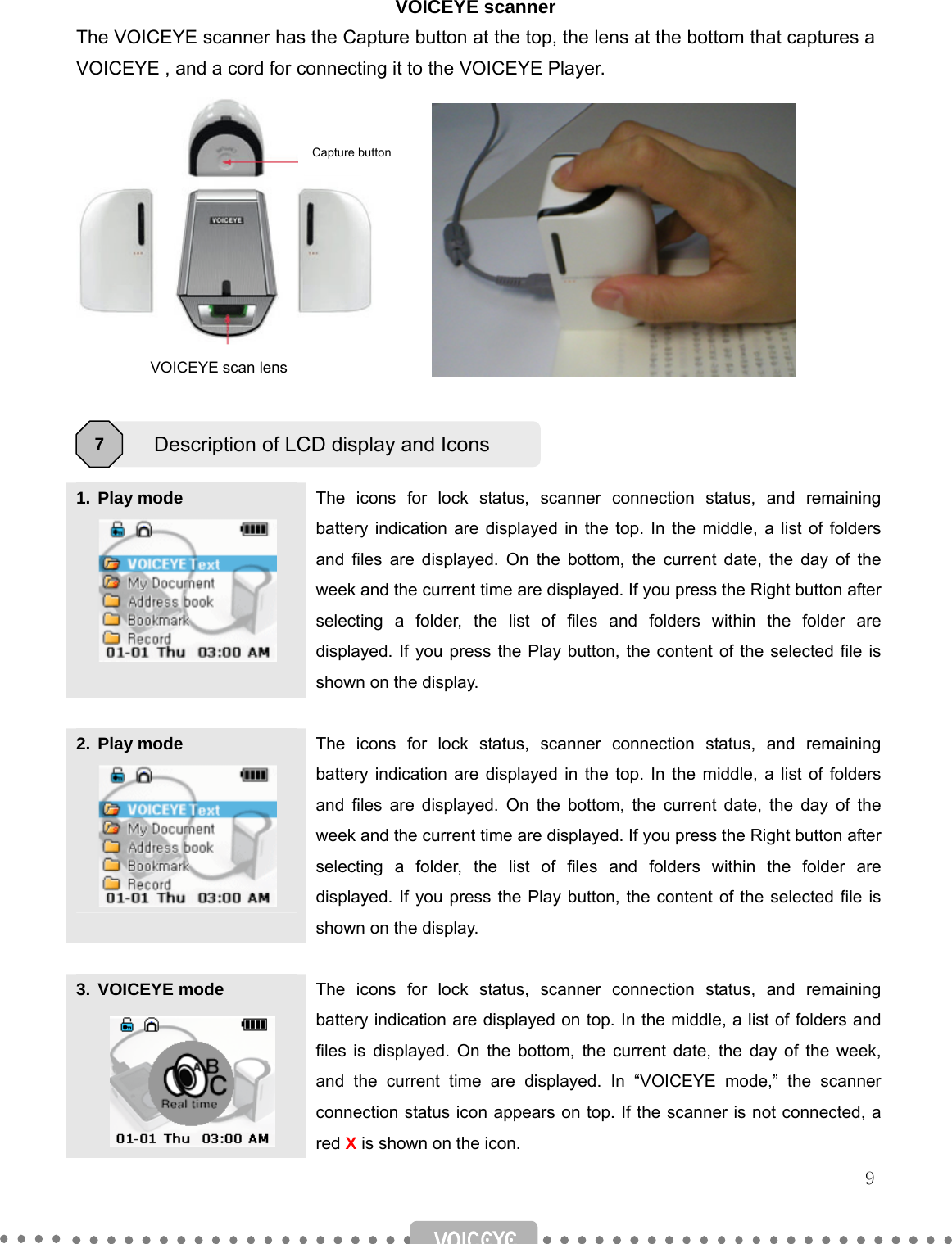   9 VOICEYE scanner The VOICEYE scanner has the Capture button at the top, the lens at the bottom that captures a VOICEYE , and a cord for connecting it to the VOICEYE Player.             1. Play mode  The icons for lock status, scanner connection status, and remaining battery indication are displayed in the top. In the middle, a list of folders and files are displayed. On the bottom, the current date, the day of the week and the current time are displayed. If you press the Right button after selecting a folder, the list of files and folders within the folder are displayed. If you press the Play button, the content of the selected file is shown on the display.  2. Play mode  The icons for lock status, scanner connection status, and remaining battery indication are displayed in the top. In the middle, a list of folders and files are displayed. On the bottom, the current date, the day of the week and the current time are displayed. If you press the Right button after selecting a folder, the list of files and folders within the folder are displayed. If you press the Play button, the content of the selected file is shown on the display.  3. VOICEYE mode  The icons for lock status, scanner connection status, and remaining battery indication are displayed on top. In the middle, a list of folders and files is displayed. On the bottom, the current date, the day of the week, and the current time are displayed. In “VOICEYE mode,” the scanner connection status icon appears on top. If the scanner is not connected, a red X is shown on the icon. Description of LCD display and Icons 7 Capture button VOICEYE scan lens 