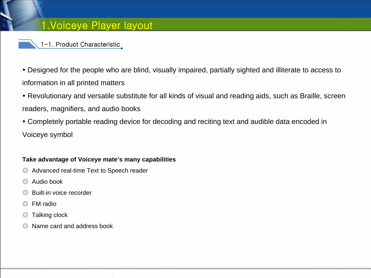 1.Voiceye Player layout1-1. Product CharacteristicyDesigned for the people who are blind, visually impaired, partially sighted and illiterate to access to information in all printed mattersyRevolutionary and versatile substitute for all kinds of visual and reading aids, such as Braille, screen readers, magnifiers, and audio booksyCompletely portable reading device for decoding and reciting text and audible data encoded in Voiceye symbolTake advantage of Voiceye mate’s many capabilities◎Advanced real-time Text to Speech reader ◎Audio book◎Built-in voice recorder     ◎FM radio   ◎Talking clock◎Name card and address book