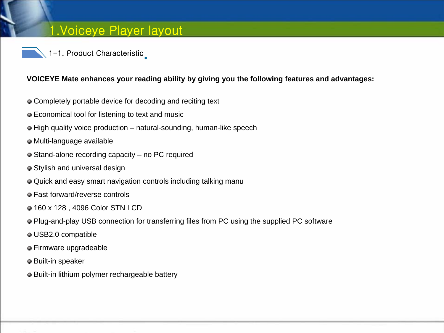 VOICEYE Mate enhances your reading ability by giving you the following features and advantages:Completely portable device for decoding and reciting text Economical tool for listening to text and music High quality voice production – natural-sounding, human-like speechMulti-language availableStand-alone recording capacity – no PC requiredStylish and universal designQuick and easy smart navigation controls including talking manuFast forward/reverse controls160 x 128 , 4096 Color STN LCDPlug-and-play USB connection for transferring files from PC using the supplied PC softwareUSB2.0 compatibleFirmware upgradeableBuilt-in speakerBuilt-in lithium polymer rechargeable battery1-1. Product Characteristic1.Voiceye Player layout