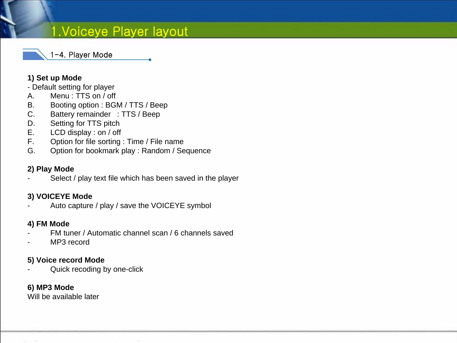 1.Voiceye Player layout1-4. Player Mode1) Set up Mode- Default setting for playerA. Menu : TTS on / offB. Booting option : BGM / TTS / BeepC. Battery remainder   : TTS / BeepD. Setting for TTS pitchE. LCD display : on / offF. Option for file sorting : Time / File nameG. Option for bookmark play : Random / Sequence2) Play Mode- Select / play text file which has been saved in the player3) VOICEYE Mode- Auto capture / play / save the VOICEYE symbol4) FM Mode- FM tuner / Automatic channel scan / 6 channels saved-MP3 record5) Voice record Mode- Quick recoding by one-click6) MP3 ModeWill be available later