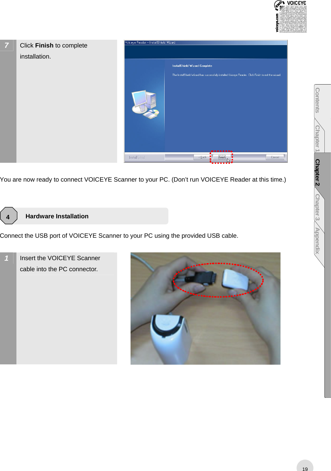  7  Click Finish to complete installation.   You are now ready to connect VOICEYE Scanner to your PC. (Don’t run VOICEYE Reader at this time.)     Connect the USB port of VOICEYE Scanner to your PC using the provided USB cable.    1  Insert the VOICEYE Scanner cable into the PC connector.   Hardware Installation 4 19Contents Chapter 1 Chapter 2 Chapter 3 Appendix