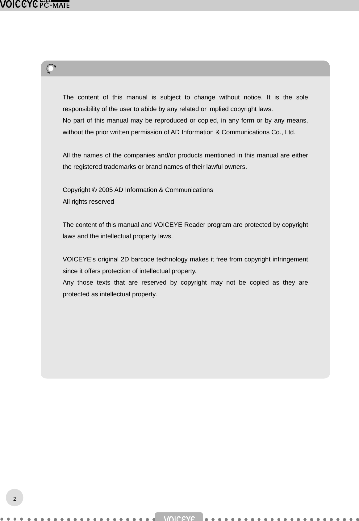                                       2The content of this manual is subject to change without notice. It is the soleresponsibility of the user to abide by any related or implied copyright laws. No part of this manual may be reproduced or copied, in any form or by any means,without the prior written permission of AD Information &amp; Communications Co., Ltd.  All the names of the companies and/or products mentioned in this manual are eitherthe registered trademarks or brand names of their lawful owners.  Copyright © 2005 AD Information &amp; Communications All rights reserved  The content of this manual and VOICEYE Reader program are protected by copyrightlaws and the intellectual property laws.  VOICEYE’s original 2D barcode technology makes it free from copyright infringementsince it offers protection of intellectual property.   Any those texts that are reserved by copyright may not be copied as they areprotected as intellectual property. 