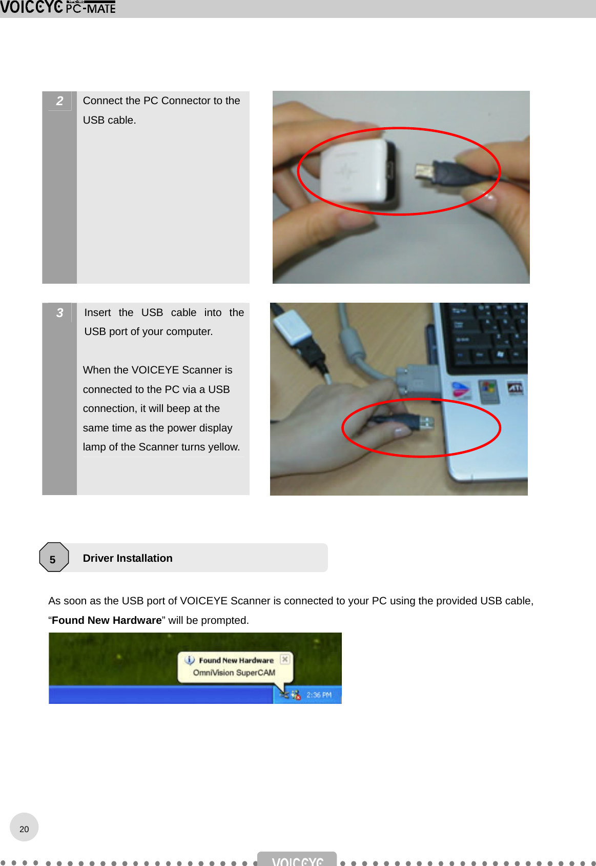  2  Connect the PC Connector to the USB cable.   3  Insert the USB cable into the USB port of your computer.  When the VOICEYE Scanner is connected to the PC via a USB connection, it will beep at the same time as the power display lamp of the Scanner turns yellow.     This installation guides are for Windows XP.  As soon as the USB port of VOICEYE Scanner is connected to your PC using the provided USB cable, “Found New Hardware” will be prompted.   Driver Installation 5 20