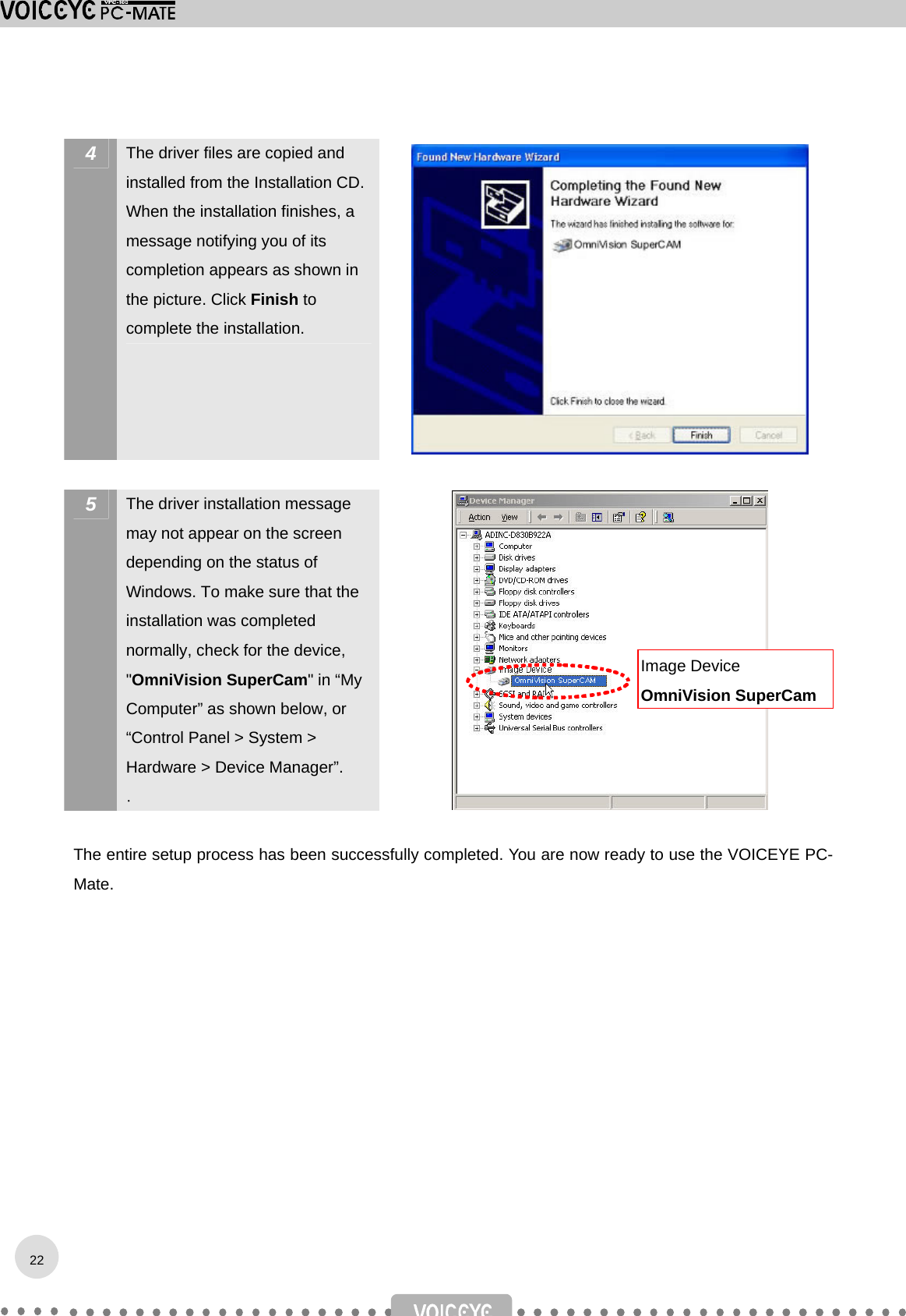  4  The driver files are copied and installed from the Installation CD. When the installation finishes, a message notifying you of its completion appears as shown in the picture. Click Finish to complete the installation.   5  The driver installation message may not appear on the screen depending on the status of Windows. To make sure that the installation was completed normally, check for the device, &quot;OmniVision SuperCam&quot; in “My Computer” as shown below, or “Control Panel &gt; System &gt; Hardware &gt; Device Manager”. .   The entire setup process has been successfully completed. You are now ready to use the VOICEYE PC-Mate.            Image Device OmniVision SuperCam22