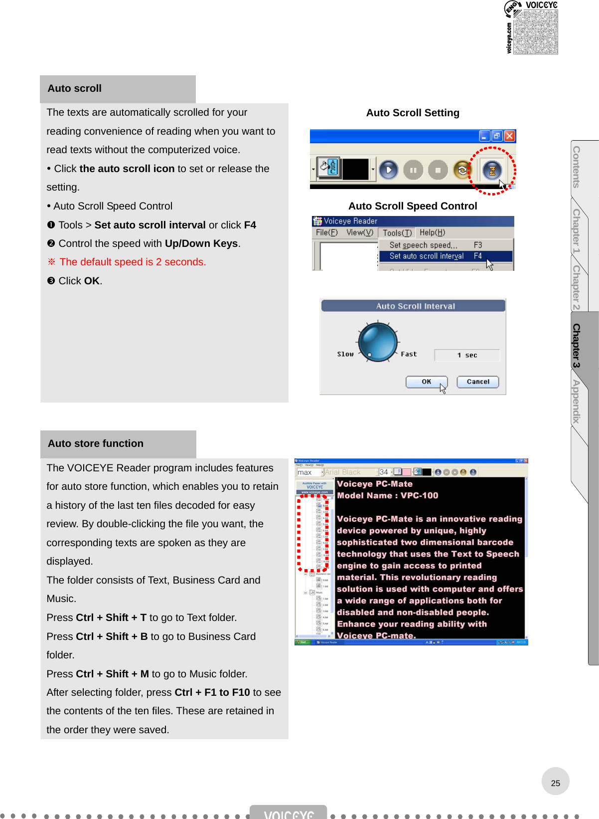    The texts are automatically scrolled for your reading convenience of reading when you want to read texts without the computerized voice.  Click the auto scroll icon to set or release the setting.  Auto Scroll Speed Control  Tools &gt; Set auto scroll interval or click F4  Control the speed with Up/Down Keys. ※ The default speed is 2 seconds.  Click OK. Auto Scroll Setting  Auto Scroll Speed Control       The VOICEYE Reader program includes features for auto store function, which enables you to retain a history of the last ten files decoded for easy review. By double-clicking the file you want, the corresponding texts are spoken as they are displayed. The folder consists of Text, Business Card and Music.  Press Ctrl + Shift + T to go to Text folder. Press Ctrl + Shift + B to go to Business Card folder. Press Ctrl + Shift + M to go to Music folder. After selecting folder, press Ctrl + F1 to F10 to see the contents of the ten files. These are retained in the order they were saved.  Auto scroll Auto store function 25Contents Chapter 1 Chapter 2 Chapter 3 Appendix